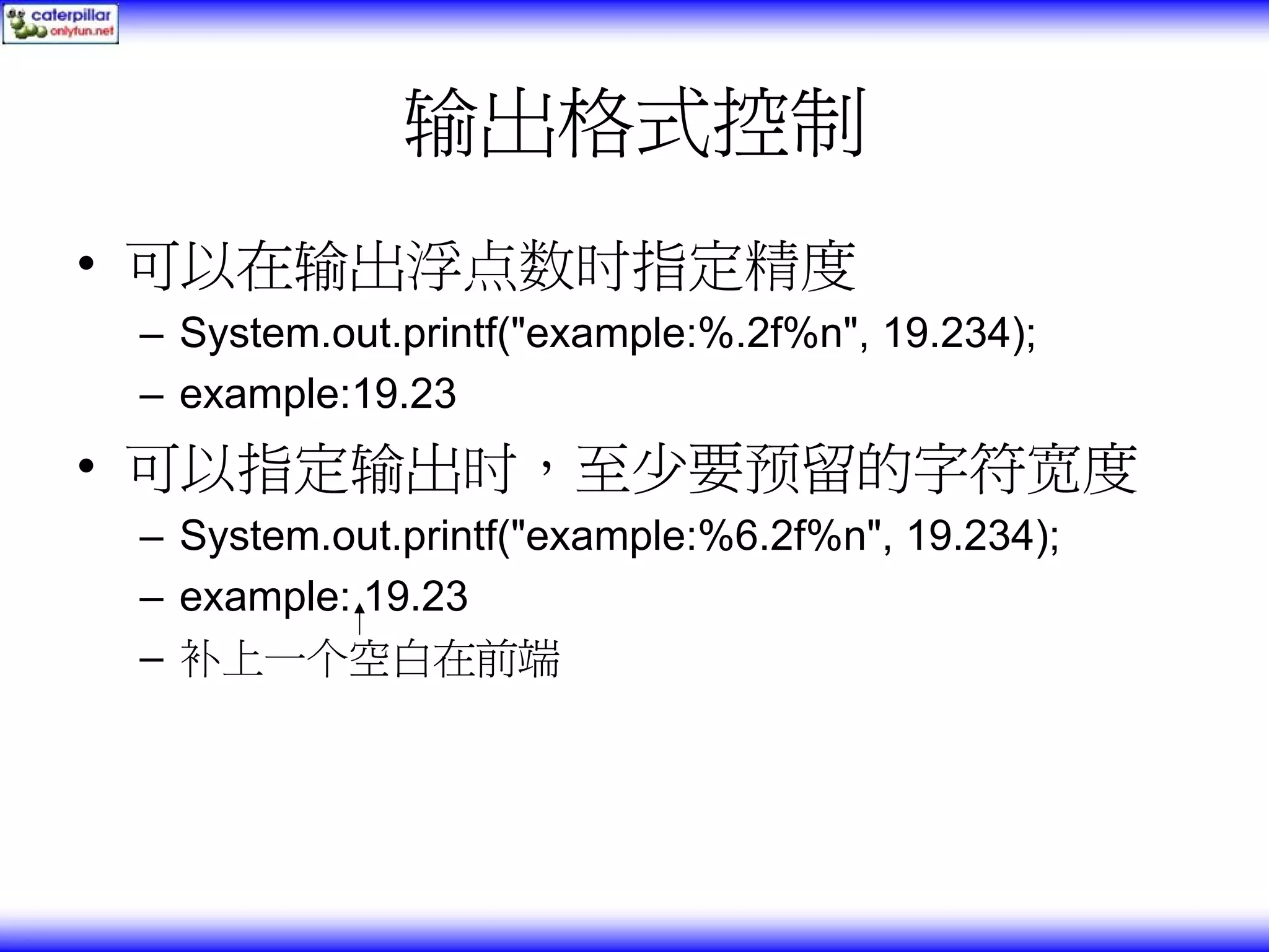 输出格式控制 • 可以在输出浮点数时指定精度 – System.out.printf("example:%.2f%n", 19.234); – example:19.23 • 可以指定输出时，至少要预留的字符宽度 – System.out.printf("example:%6.2f%n", 19.234); – example: 19.23 – 补上一个空白在前端 