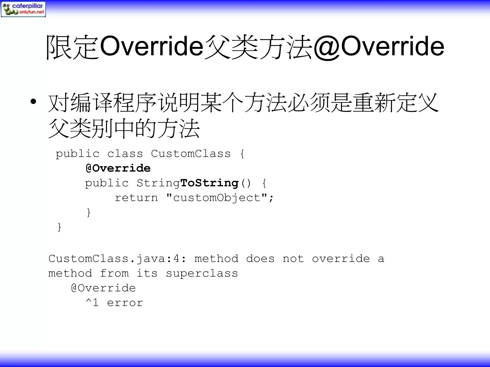 限定Override父类方法@Override • 对编译程序说明某个方法必须是重新定义 父类别中的方法 public class CustomClass { @Override public StringToString() { return "customObject"; } } CustomClass.java:4: method does not override a method from its superclass @Override ^1 error 