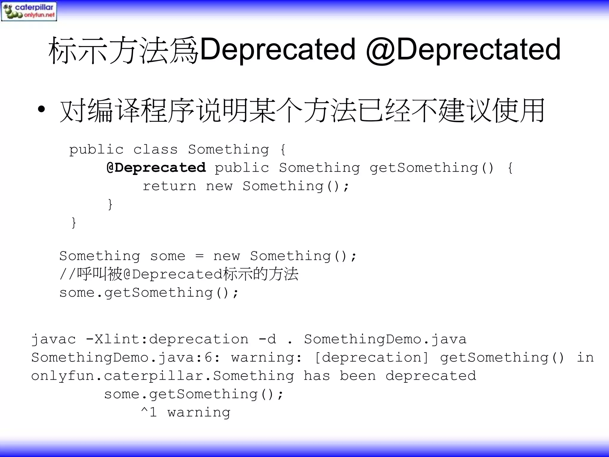标示方法為Deprecated @Deprectated • 对编译程序说明某个方法已经不建议使用 public class Something { @Deprecated public Something getSomething() { return new Something(); } } Something some = new Something(); //呼叫被@Deprecated标示的方法 some.getSomething(); javac -Xlint:deprecation -d . SomethingDemo.java SomethingDemo.java:6: warning: [deprecation] getSomething() in onlyfun.caterpillar.Something has been deprecated some.getSomething(); ^1 warning 