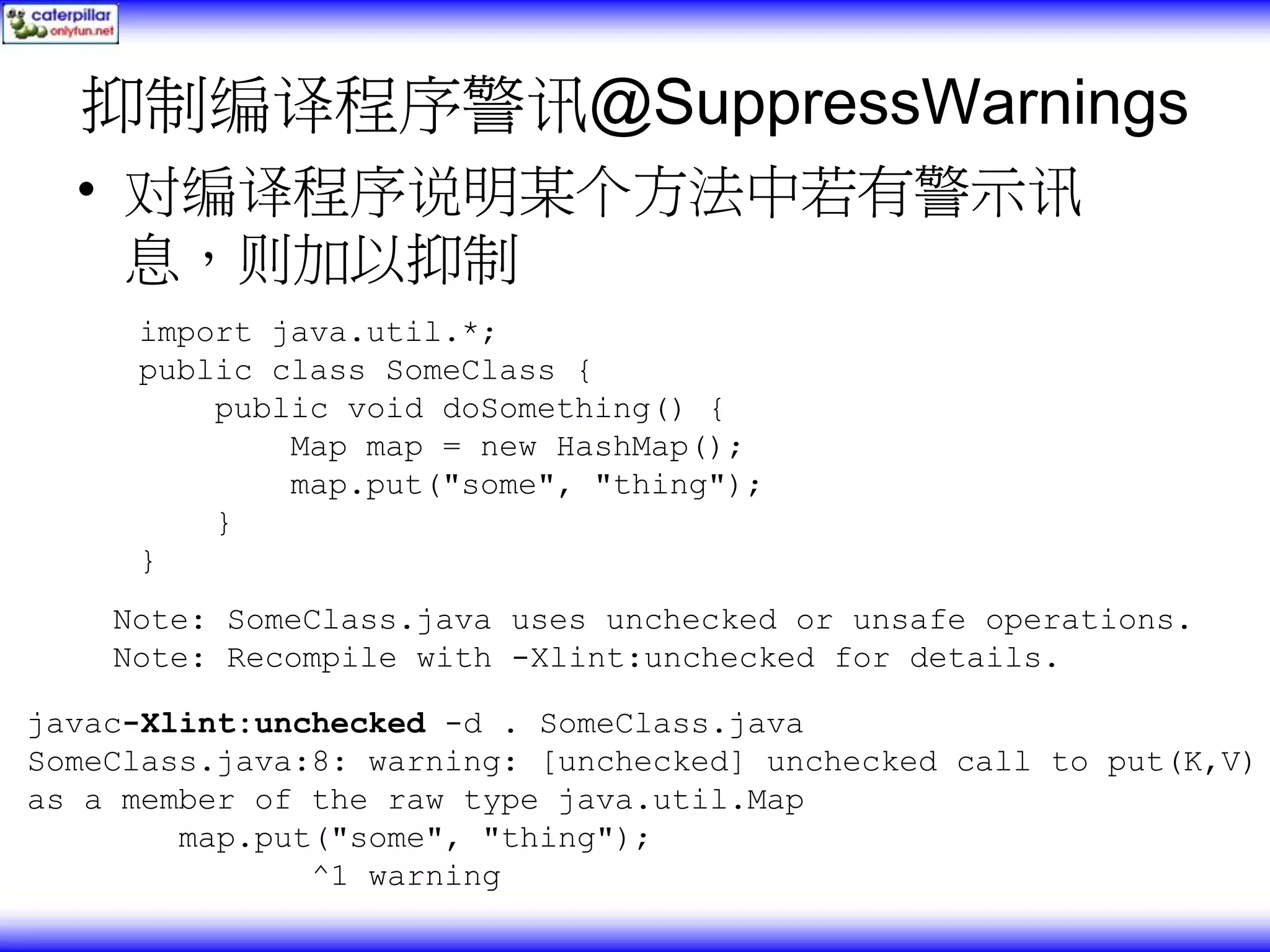 抑制编译程序警讯@SuppressWarnings • 对编译程序说明某个方法中若有警示讯 息，则加以抑制 import java.util.*; public class SomeClass { public void doSomething() { Map map = new HashMap(); map.put("some", "thing"); } } Note: SomeClass.java uses unchecked or unsafe operations. Note: Recompile with -Xlint:unchecked for details. javac-Xlint:unchecked -d . SomeClass.java SomeClass.java:8: warning: [unchecked] unchecked call to put(K,V) as a member of the raw type java.util.Map map.put("some", "thing"); ^1 warning 