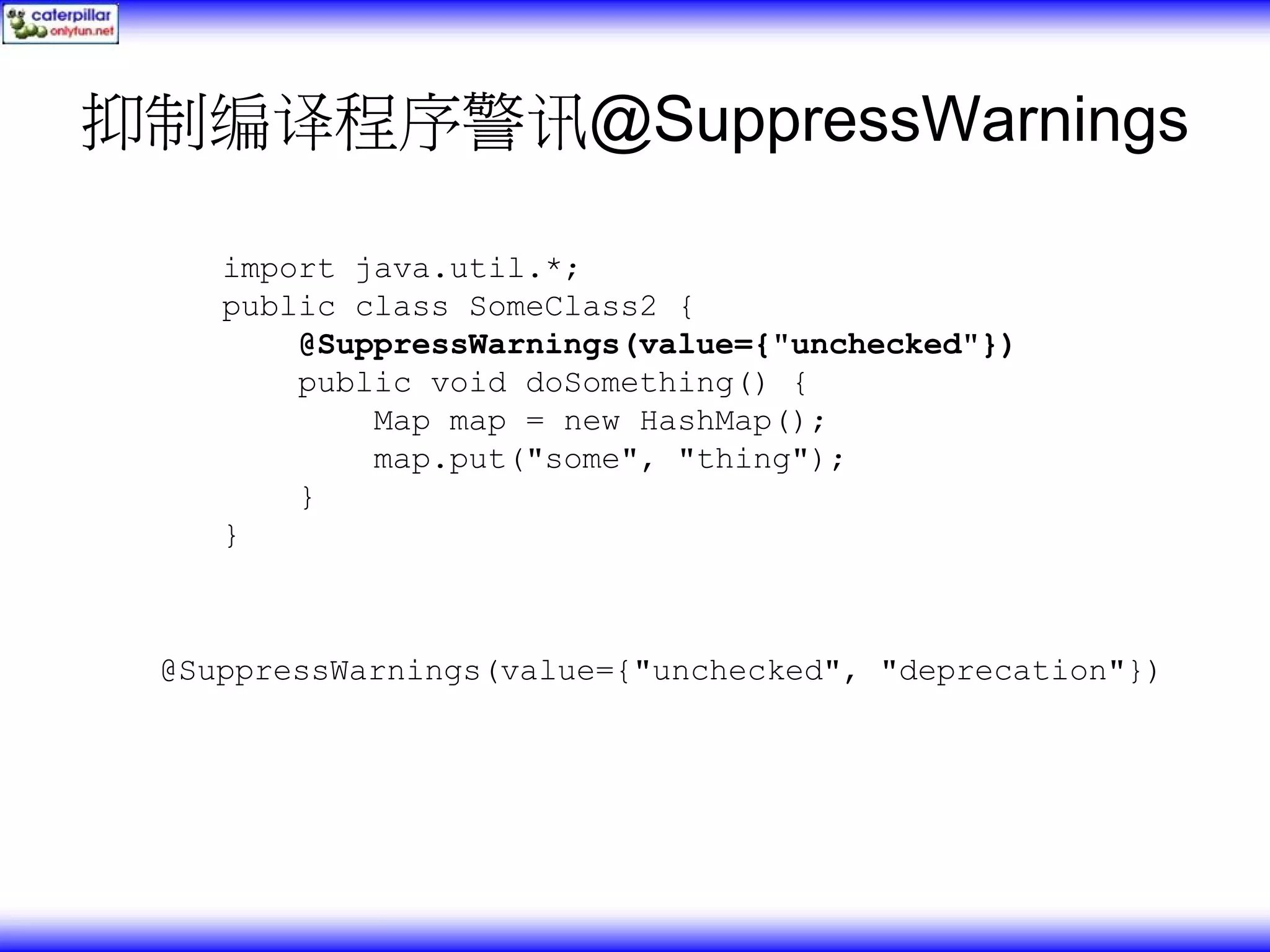 抑制编译程序警讯@SuppressWarnings import java.util.*; public class SomeClass2 { @SuppressWarnings(value={"unchecked"}) public void doSomething() { Map map = new HashMap(); map.put("some", "thing"); } } @SuppressWarnings(value={"unchecked", "deprecation"}) 