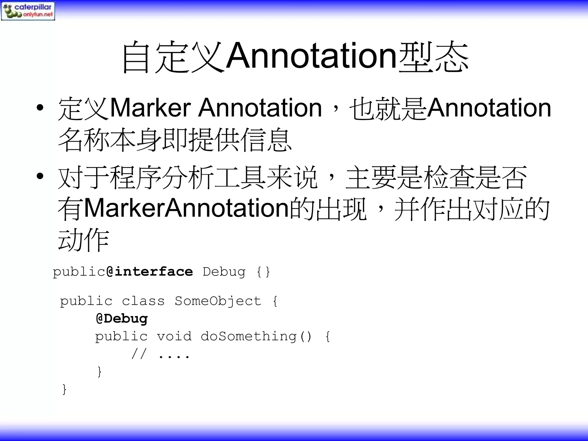 自定义Annotation型态 • 定义Marker Annotation，也就是Annotation 名称本身即提供信息 • 对于程序分析工具来说，主要是检查是否 有MarkerAnnotation的出现，并作出对应的 动作 public@interface Debug {} public class SomeObject { @Debug public void doSomething() { // .... } } 