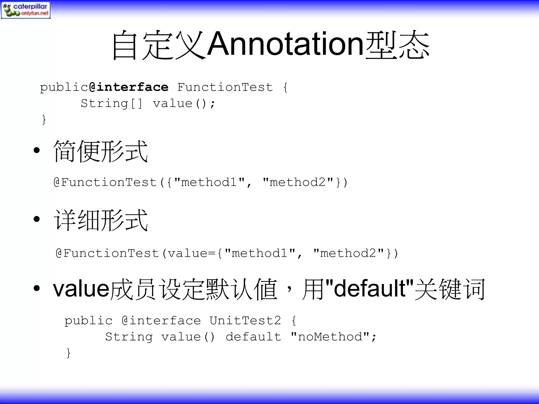 自定义Annotation型态 public@interface FunctionTest { String[] value(); } • 简便形式 @FunctionTest({"method1", "method2"}) • 详细形式 @FunctionTest(value={"method1", "method2"}) • value成员设定默认值，用"default"关键词 public @interface UnitTest2 { String value() default "noMethod"; } 