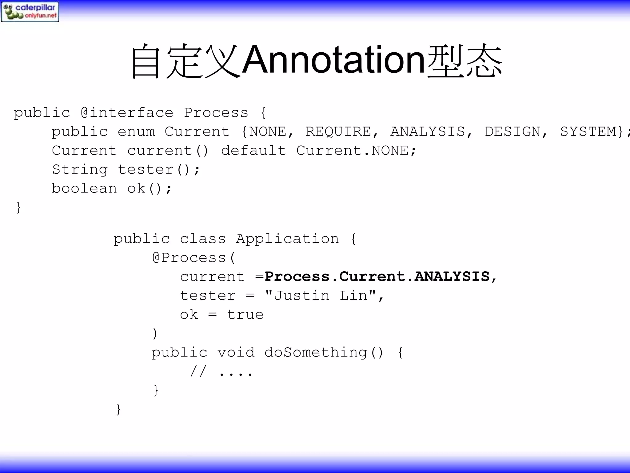 自定义Annotation型态 public @interface Process { public enum Current {NONE, REQUIRE, ANALYSIS, DESIGN, SYSTEM}; Current current() default Current.NONE; String tester(); boolean ok(); } public class Application { @Process( current =Process.Current.ANALYSIS, tester = "Justin Lin", ok = true ) public void doSomething() { // .... } } 