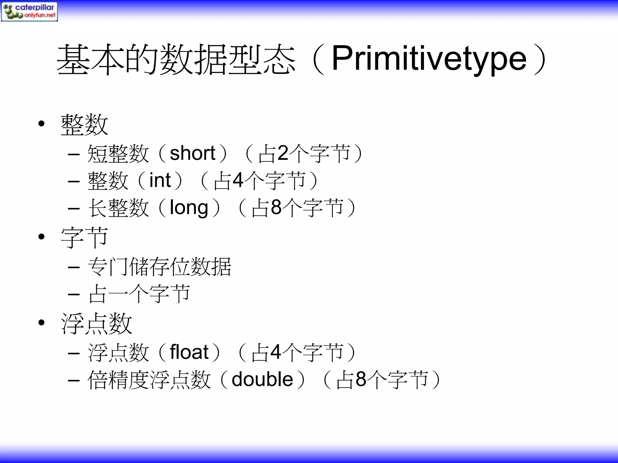 基本的数据型态（Primitivetype） • 整数 – 短整数（short）（占2个字节） – 整数（int）（占4个字节） – 长整数（long）（占8个字节） • 字节 – 专门储存位数据 – 占一个字节 • 浮点数 – 浮点数（float）（占4个字节） – 倍精度浮点数（double）（占8个字节） 