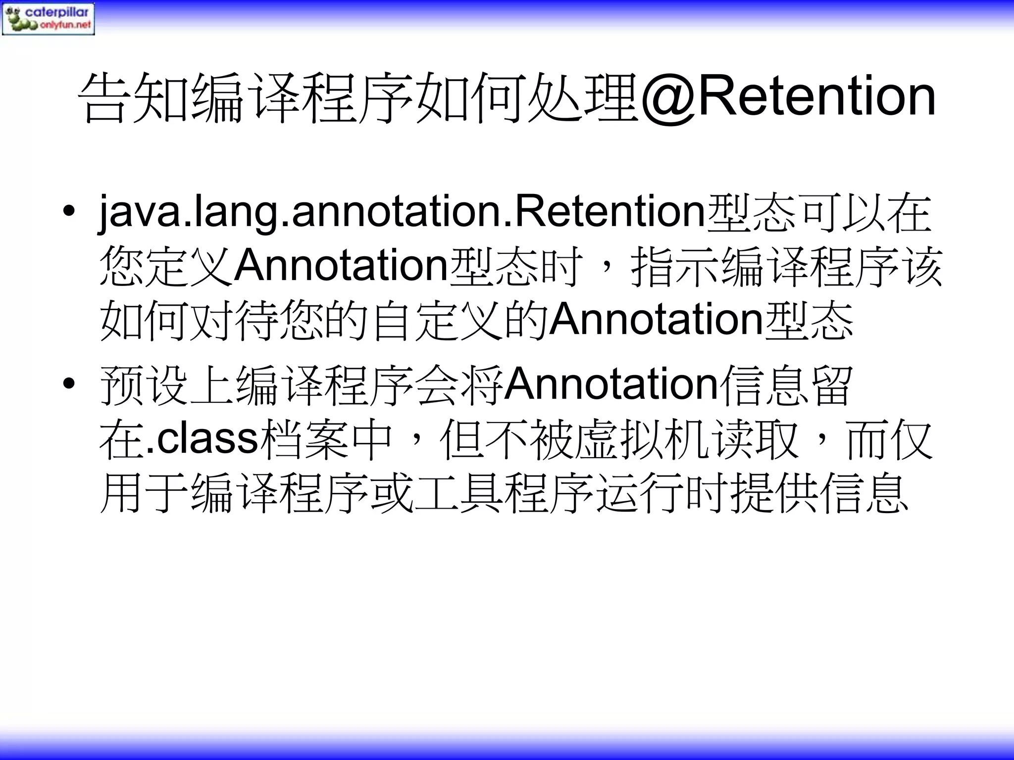告知编译程序如何处理@Retention • java.lang.annotation.Retention型态可以在 您定义Annotation型态时，指示编译程序该 如何对待您的自定义的Annotation型态 • 预设上编译程序会将Annotation信息留 在.class档案中，但不被虚拟机读取，而仅 用于编译程序或工具程序运行时提供信息 