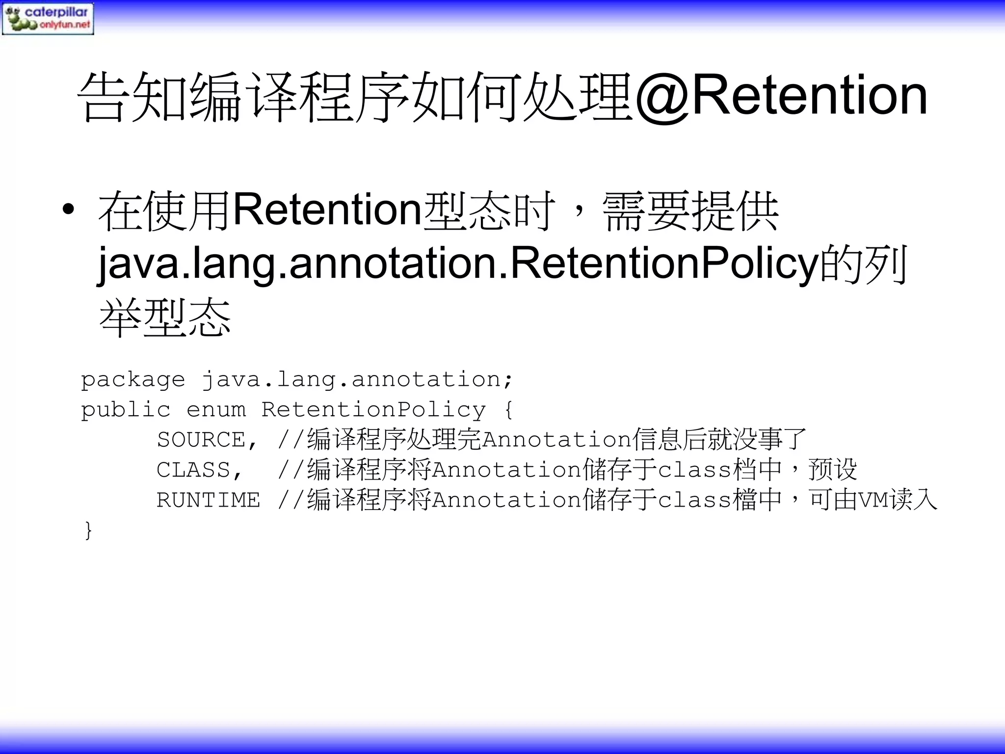 告知编译程序如何处理@Retention • 在使用Retention型态时，需要提供 java.lang.annotation.RetentionPolicy的列 举型态 package java.lang.annotation; public enum RetentionPolicy { SOURCE, //编译程序处理完Annotation信息后就没事了 CLASS, //编译程序将Annotation储存于class档中，预设 RUNTIME //编译程序将Annotation储存于class檔中，可由VM读入 } 