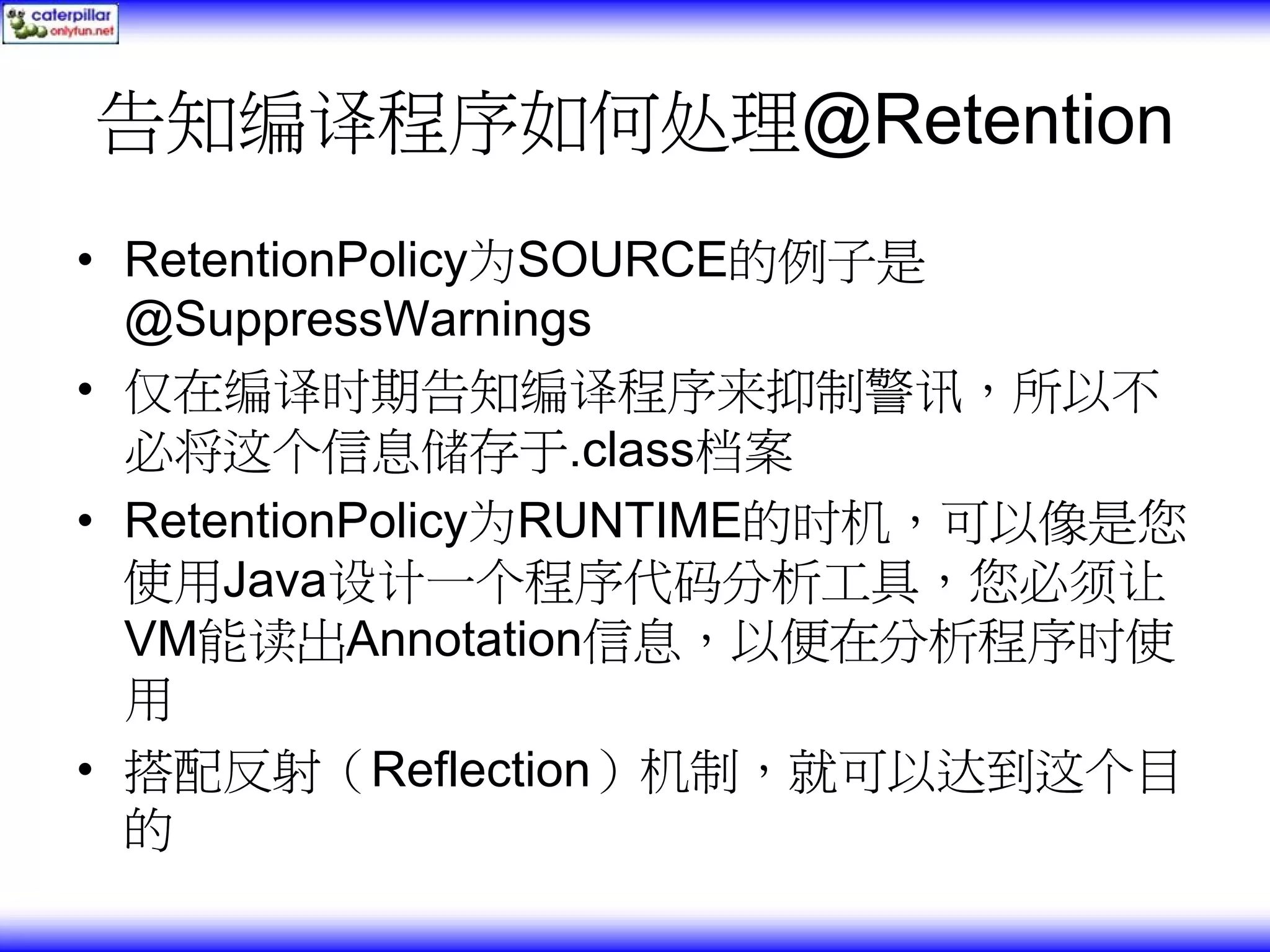告知编译程序如何处理@Retention • RetentionPolicy为SOURCE的例子是 @SuppressWarnings • 仅在编译时期告知编译程序来抑制警讯，所以不 必将这个信息储存于.class档案 • RetentionPolicy为RUNTIME的时机，可以像是您 使用Java设计一个程序代码分析工具，您必须让 VM能读出Annotation信息，以便在分析程序时使 用 • 搭配反射（Reflection）机制，就可以达到这个目 的 