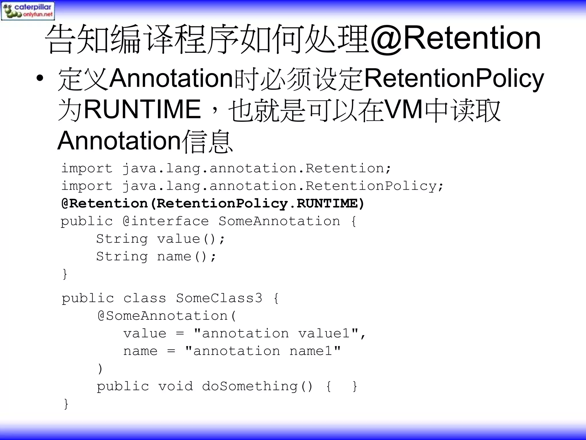 告知编译程序如何处理@Retention • 定义Annotation时必须设定RetentionPolicy 为RUNTIME，也就是可以在VM中读取 Annotation信息 import java.lang.annotation.Retention; import java.lang.annotation.RetentionPolicy; @Retention(RetentionPolicy.RUNTIME) public @interface SomeAnnotation { String value(); String name(); } public class SomeClass3 { @SomeAnnotation( value = "annotation value1", name = "annotation name1" ) public void doSomething() { } } 