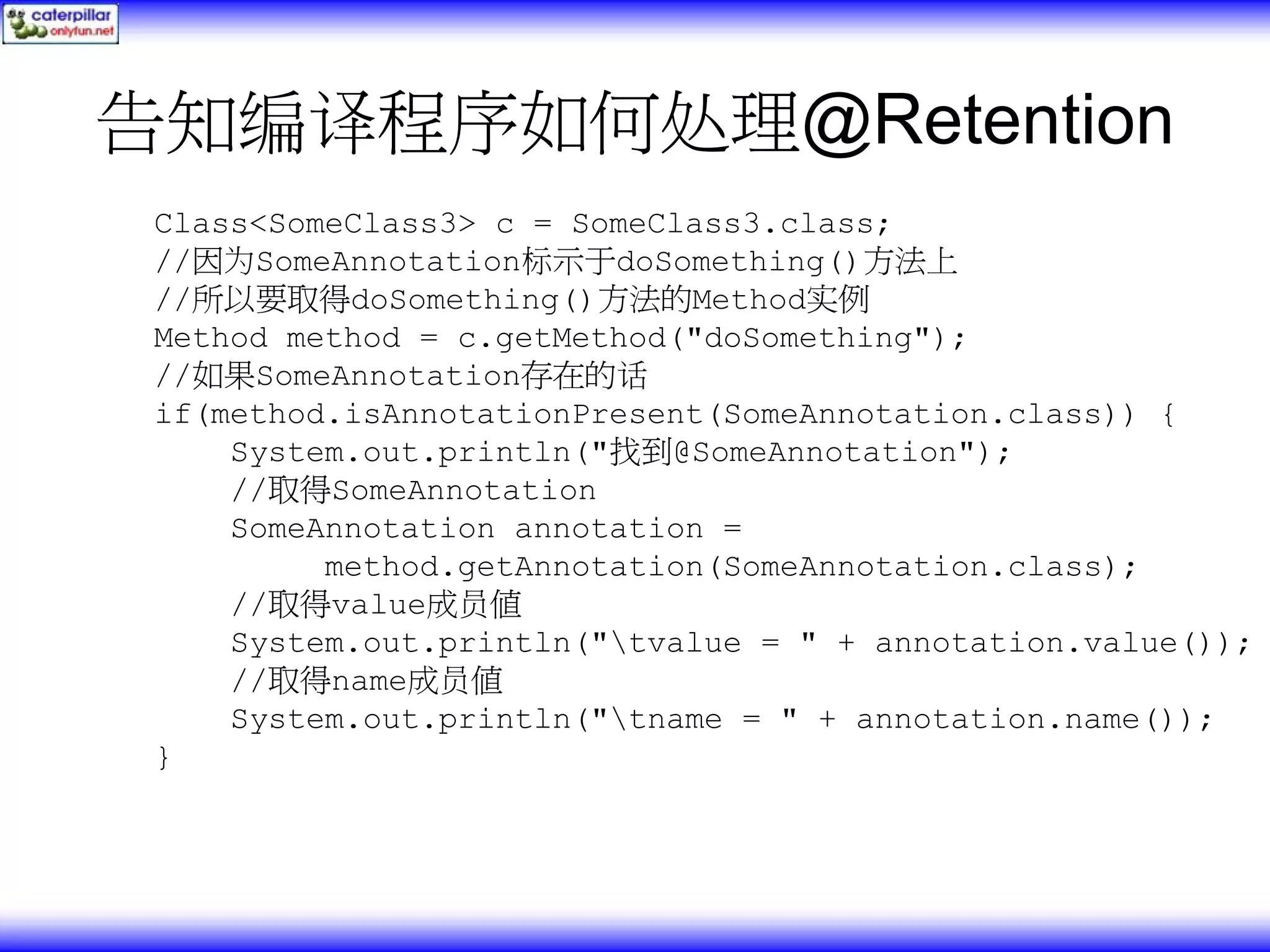 告知编译程序如何处理@Retention Class<SomeClass3> c = SomeClass3.class; //因为SomeAnnotation标示于doSomething()方法上 //所以要取得doSomething()方法的Method实例 Method method = c.getMethod("doSomething"); //如果SomeAnnotation存在的话 if(method.isAnnotationPresent(SomeAnnotation.class)) { System.out.println("找到@SomeAnnotation"); //取得SomeAnnotation SomeAnnotation annotation = method.getAnnotation(SomeAnnotation.class); //取得value成员值 System.out.println("tvalue = " + annotation.value()); //取得name成员值 System.out.println("tname = " + annotation.name()); } 