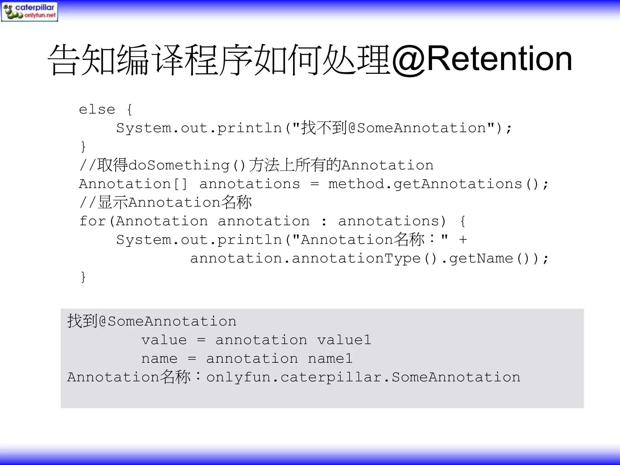 告知编译程序如何处理@Retention else { System.out.println("找不到@SomeAnnotation"); } //取得doSomething()方法上所有的Annotation Annotation[] annotations = method.getAnnotations(); //显示Annotation名称 for(Annotation annotation : annotations) { System.out.println("Annotation名称：" + annotation.annotationType().getName()); } 找到@SomeAnnotation value = annotation value1 name = annotation name1 Annotation名称：onlyfun.caterpillar.SomeAnnotation 