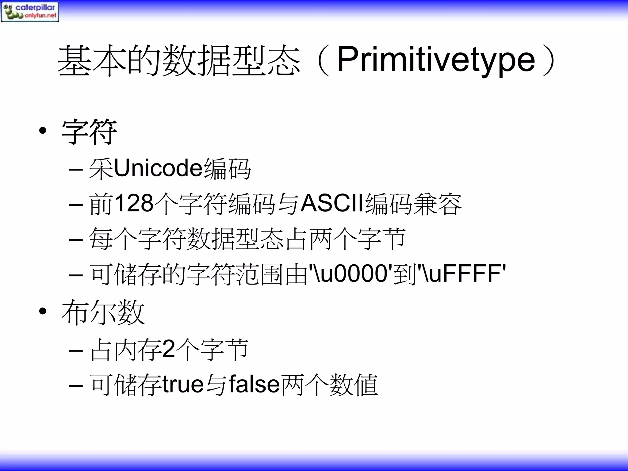 基本的数据型态（Primitivetype） • 字符 – 采Unicode编码 – 前128个字符编码与ASCII编码兼容 – 每个字符数据型态占两个字节 – 可储存的字符范围由'u0000'到'uFFFF' • 布尔数 – 占内存2个字节 – 可储存true与false两个数值 