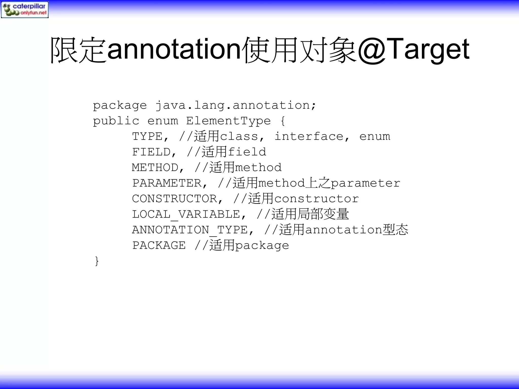限定annotation使用对象@Target package java.lang.annotation; public enum ElementType { TYPE, //适用class, interface, enum FIELD, //适用field METHOD, //适用method PARAMETER, //适用method上之parameter CONSTRUCTOR, //适用constructor LOCAL_VARIABLE, //适用局部变量 ANNOTATION_TYPE, //适用annotation型态 PACKAGE //适用package } 
