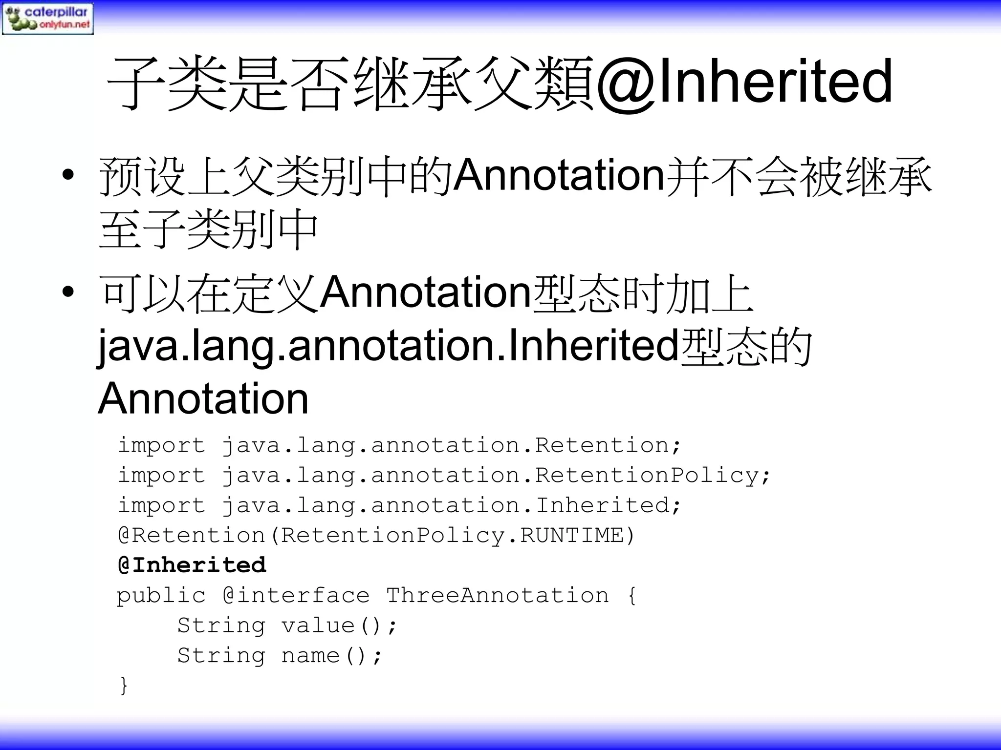 子类是否继承父類@Inherited • 预设上父类别中的Annotation并不会被继承 至子类别中 • 可以在定义Annotation型态时加上 java.lang.annotation.Inherited型态的 Annotation import java.lang.annotation.Retention; import java.lang.annotation.RetentionPolicy; import java.lang.annotation.Inherited; @Retention(RetentionPolicy.RUNTIME) @Inherited public @interface ThreeAnnotation { String value(); String name(); } 