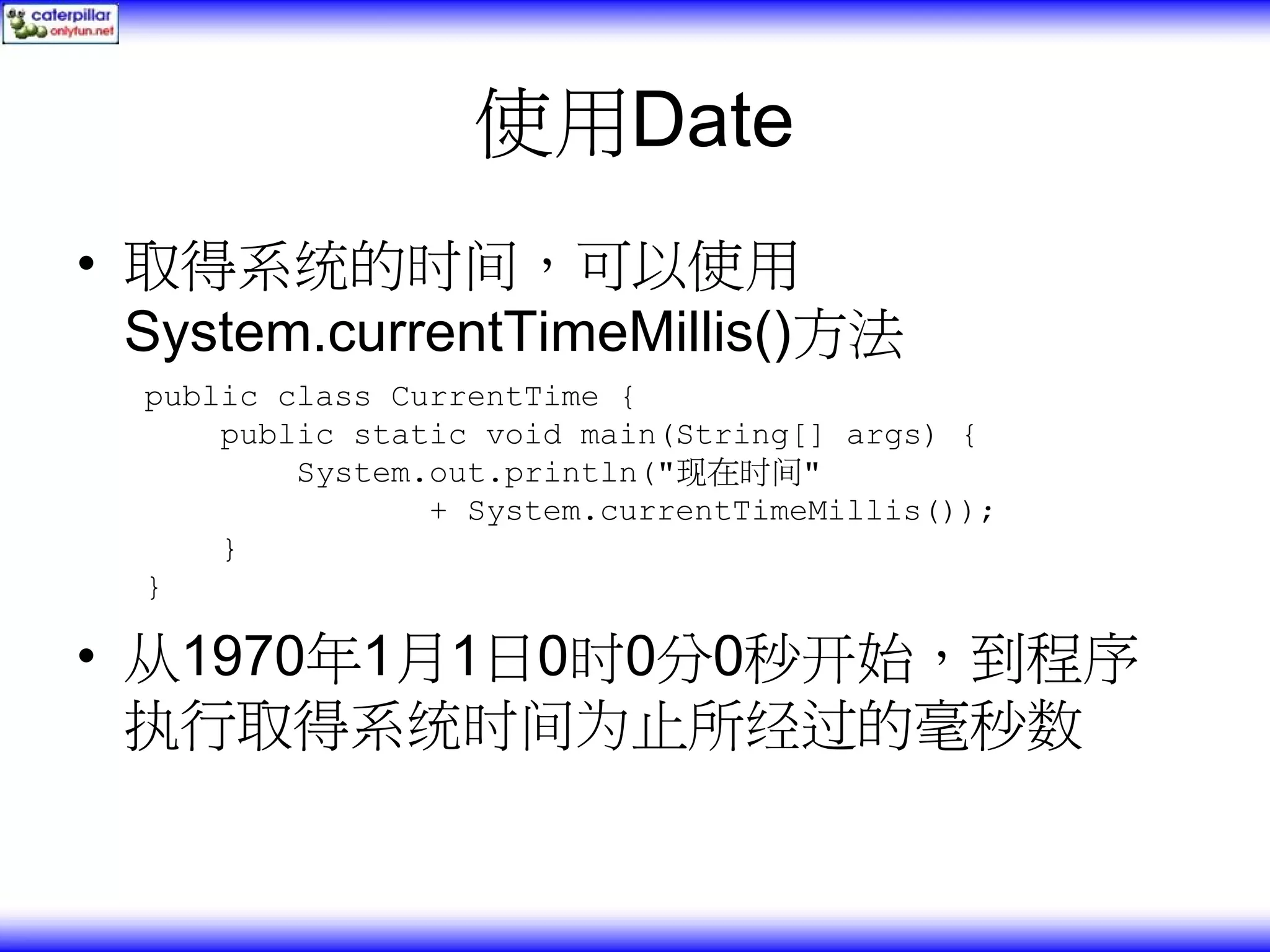 使用Date • 取得系统的时间，可以使用 System.currentTimeMillis()方法 public class CurrentTime { public static void main(String[] args) { System.out.println("现在时间" + System.currentTimeMillis()); } } • 从1970年1月1日0时0分0秒开始，到程序 执行取得系统时间为止所经过的毫秒数 
