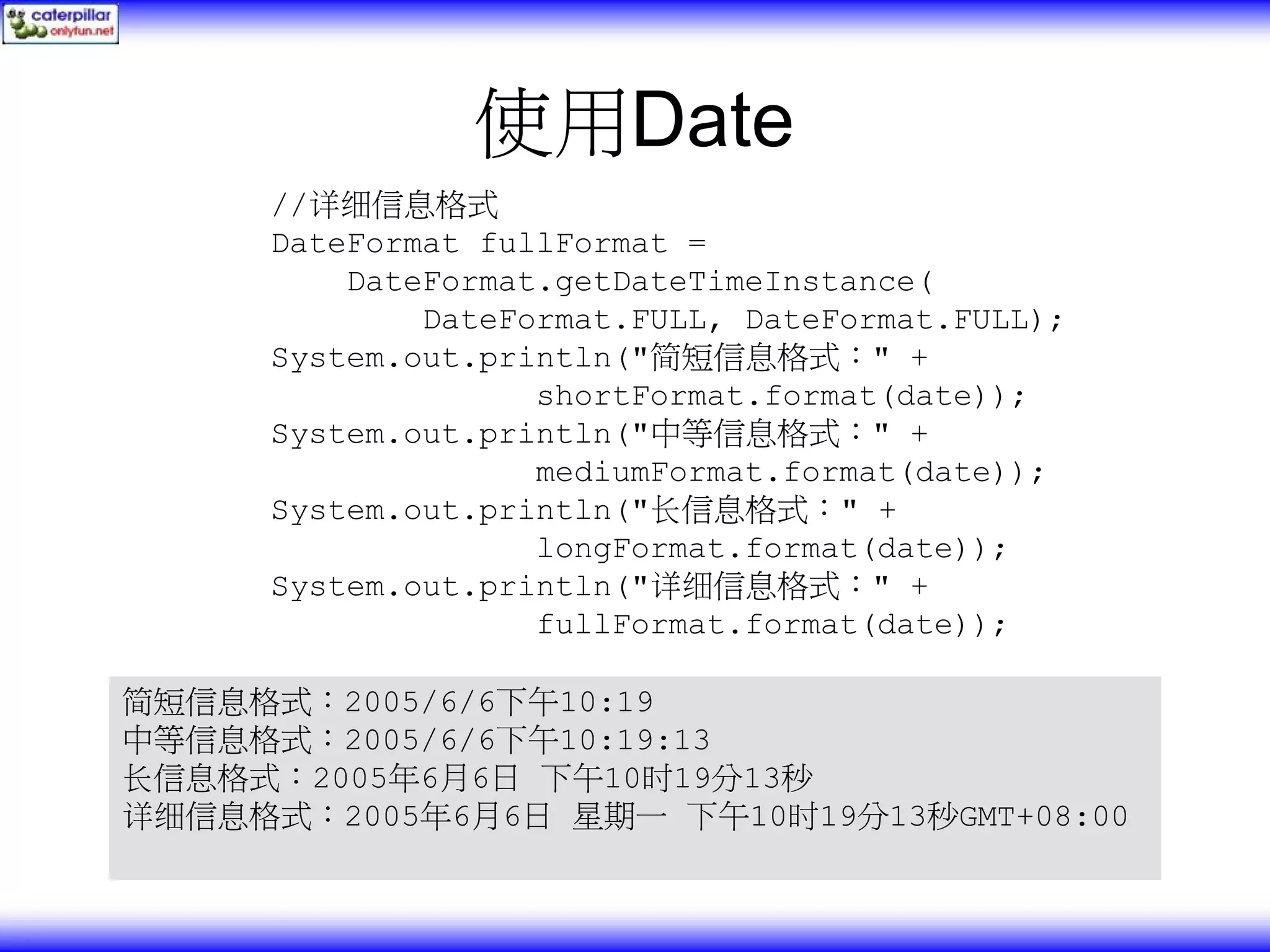使用Date //详细信息格式 DateFormat fullFormat = DateFormat.getDateTimeInstance( DateFormat.FULL, DateFormat.FULL); System.out.println("简短信息格式：" + shortFormat.format(date)); System.out.println("中等信息格式：" + mediumFormat.format(date)); System.out.println("长信息格式：" + longFormat.format(date)); System.out.println("详细信息格式：" + fullFormat.format(date)); 简短信息格式：2005/6/6下午10:19 中等信息格式：2005/6/6下午10:19:13 长信息格式：2005年6月6日 下午10时19分13秒 详细信息格式：2005年6月6日 星期一 下午10时19分13秒GMT+08:00 