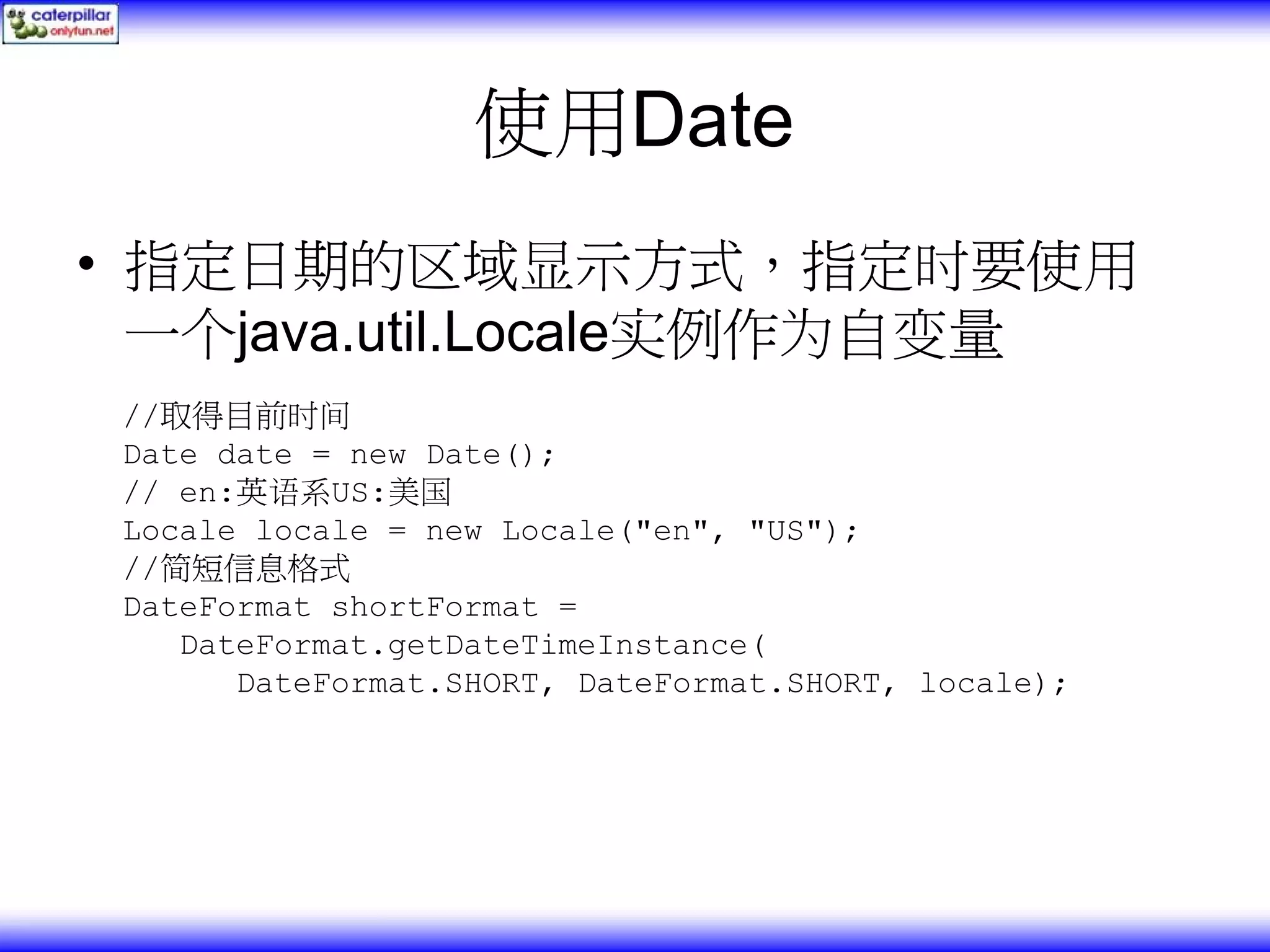 使用Date • 指定日期的区域显示方式，指定时要使用 一个java.util.Locale实例作为自变量 //取得目前时间 Date date = new Date(); // en:英语系US:美国 Locale locale = new Locale("en", "US"); //简短信息格式 DateFormat shortFormat = DateFormat.getDateTimeInstance( DateFormat.SHORT, DateFormat.SHORT, locale); 