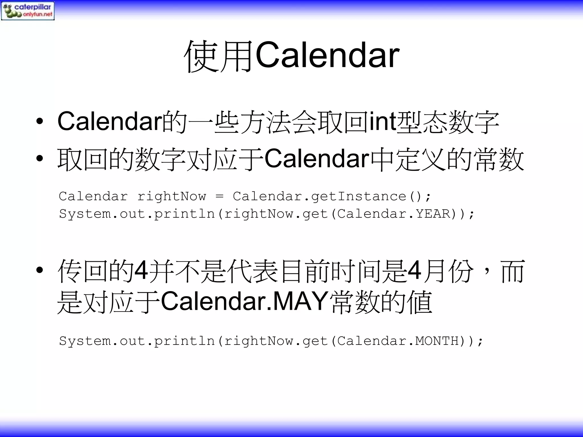 使用Calendar • Calendar的一些方法会取回int型态数字 • 取回的数字对应于Calendar中定义的常数 Calendar rightNow = Calendar.getInstance(); System.out.println(rightNow.get(Calendar.YEAR)); • 传回的4并不是代表目前时间是4月份，而 是对应于Calendar.MAY常数的值 System.out.println(rightNow.get(Calendar.MONTH)); 