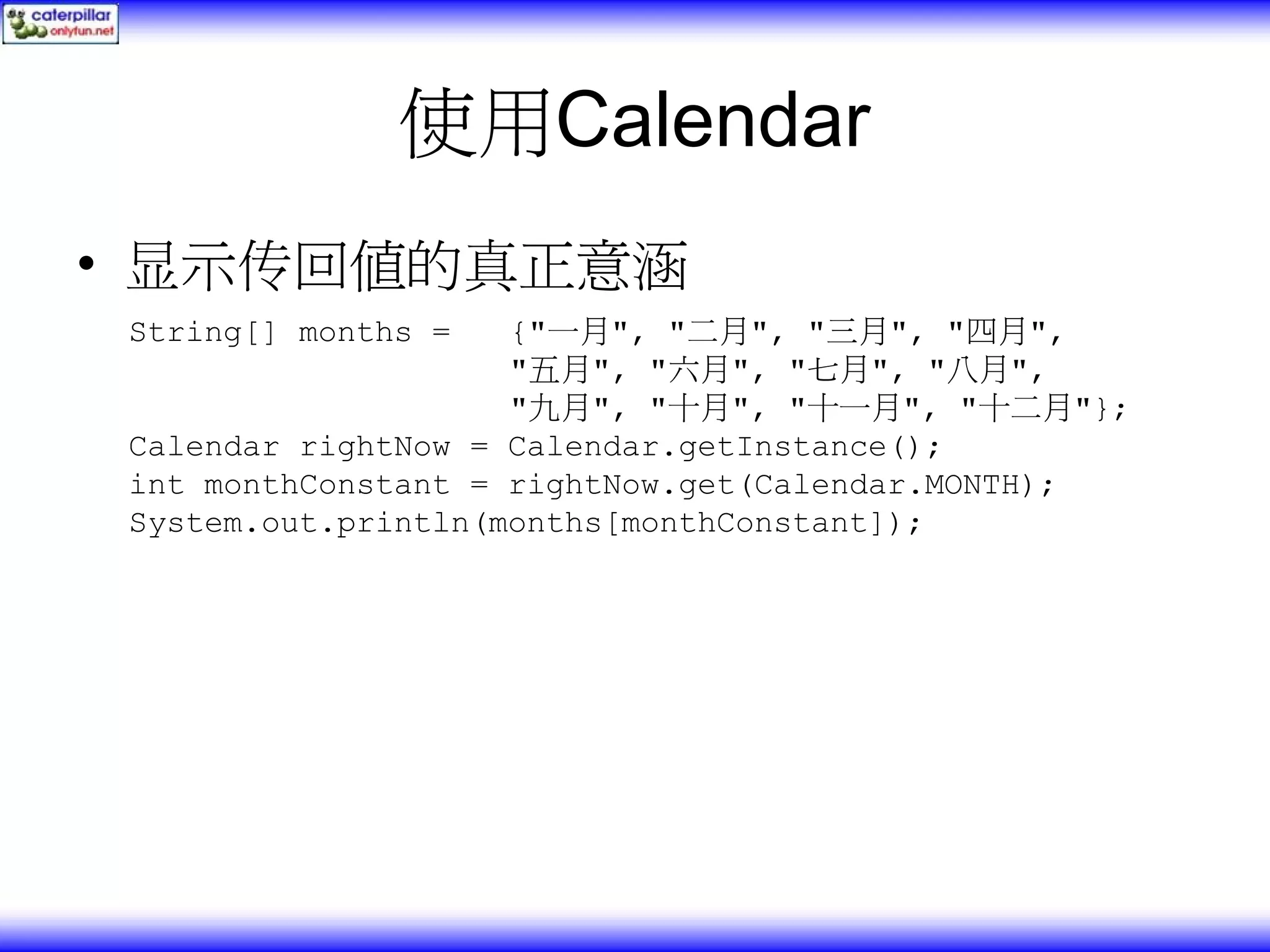 使用Calendar • 显示传回值的真正意涵 String[] months = {"一月", "二月", "三月", "四月", "五月", "六月", "七月", "八月", "九月", "十月", "十一月", "十二月"}; Calendar rightNow = Calendar.getInstance(); int monthConstant = rightNow.get(Calendar.MONTH); System.out.println(months[monthConstant]); 