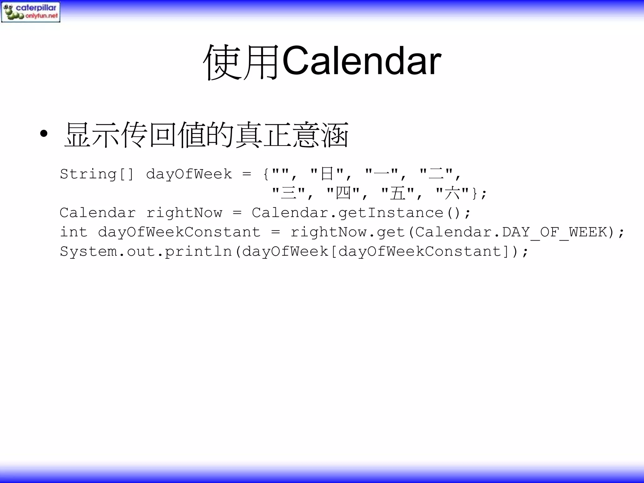 使用Calendar • 显示传回值的真正意涵 String[] dayOfWeek = {"", "日", "一", "二", "三", "四", "五", "六"}; Calendar rightNow = Calendar.getInstance(); int dayOfWeekConstant = rightNow.get(Calendar.DAY_OF_WEEK); System.out.println(dayOfWeek[dayOfWeekConstant]); 