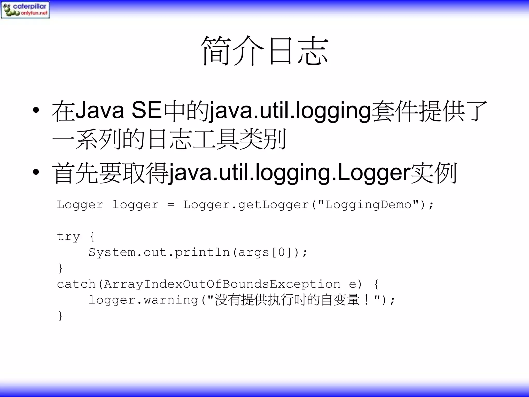 简介日志 • 在Java SE中的java.util.logging套件提供了 一系列的日志工具类别 • 首先要取得java.util.logging.Logger实例 Logger logger = Logger.getLogger("LoggingDemo"); try { System.out.println(args[0]); } catch(ArrayIndexOutOfBoundsException e) { logger.warning("没有提供执行时的自变量！"); } 