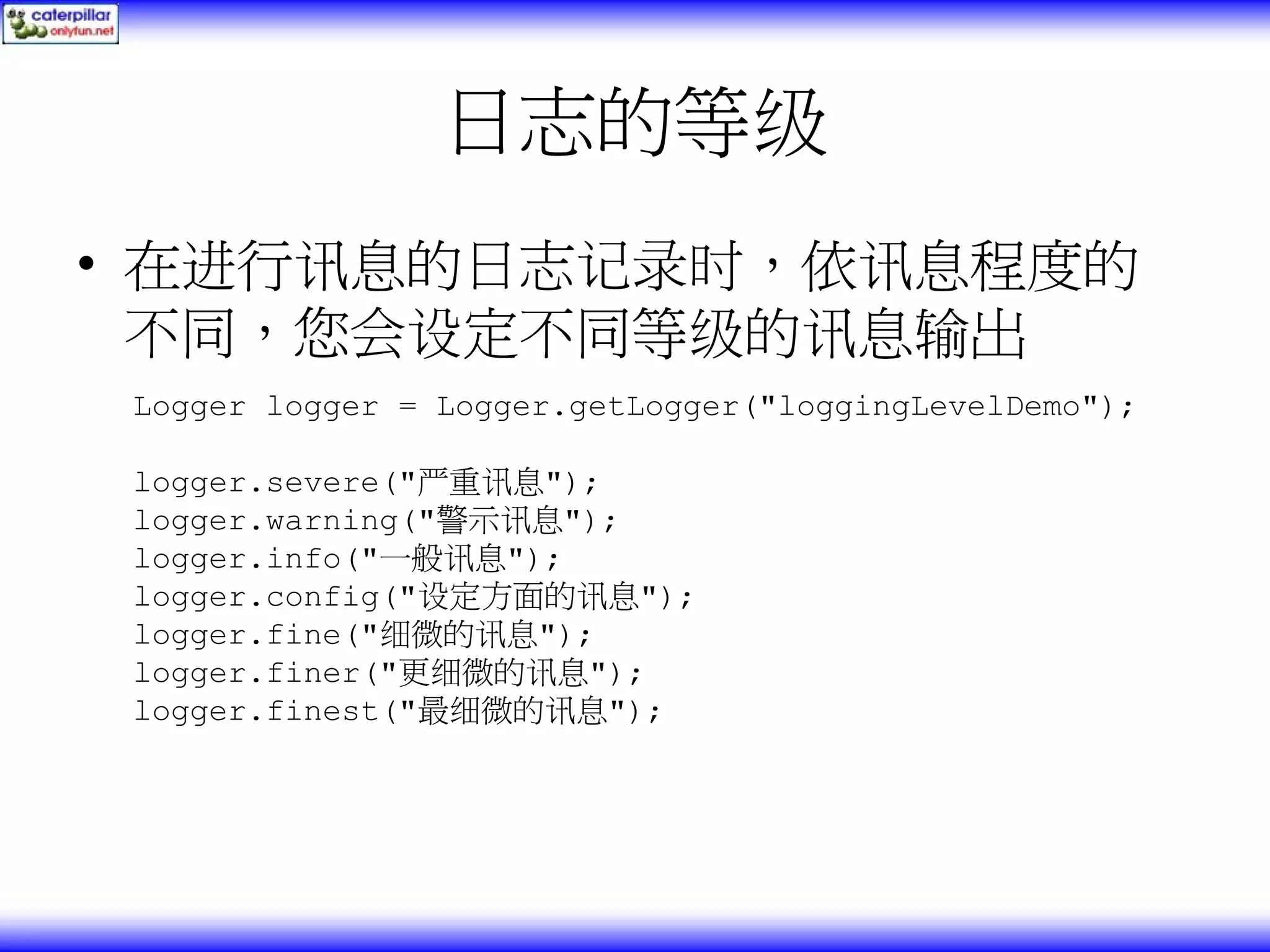 日志的等级 • 在进行讯息的日志记录时，依讯息程度的 不同，您会设定不同等级的讯息输出 Logger logger = Logger.getLogger("loggingLevelDemo"); logger.severe("严重讯息"); logger.warning("警示讯息"); logger.info("一般讯息"); logger.config("设定方面的讯息"); logger.fine("细微的讯息"); logger.finer("更细微的讯息"); logger.finest("最细微的讯息"); 