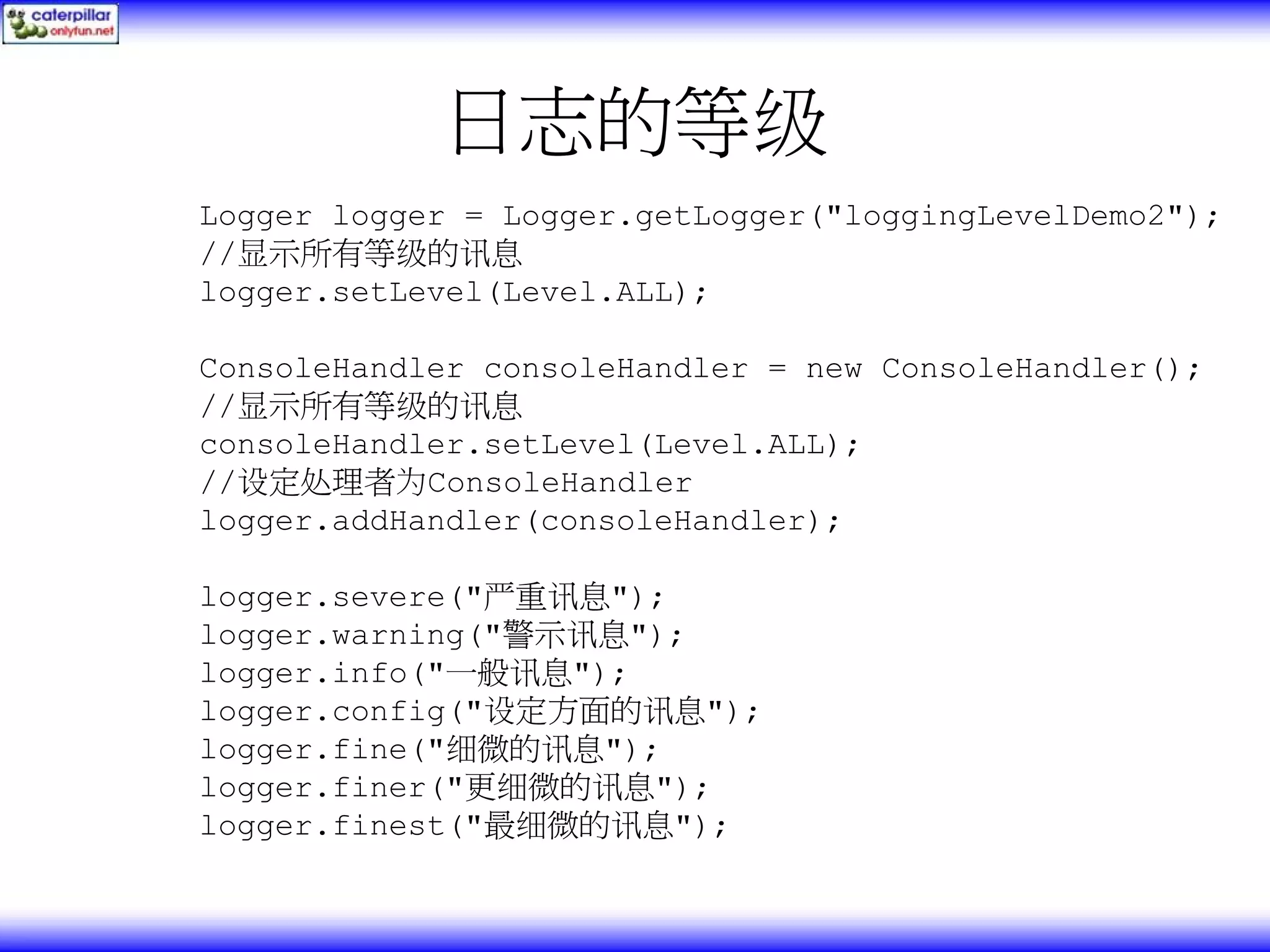 日志的等级 Logger logger = Logger.getLogger("loggingLevelDemo2"); //显示所有等级的讯息 logger.setLevel(Level.ALL); ConsoleHandler consoleHandler = new ConsoleHandler(); //显示所有等级的讯息 consoleHandler.setLevel(Level.ALL); //设定处理者为ConsoleHandler logger.addHandler(consoleHandler); logger.severe("严重讯息"); logger.warning("警示讯息"); logger.info("一般讯息"); logger.config("设定方面的讯息"); logger.fine("细微的讯息"); logger.finer("更细微的讯息"); logger.finest("最细微的讯息"); 