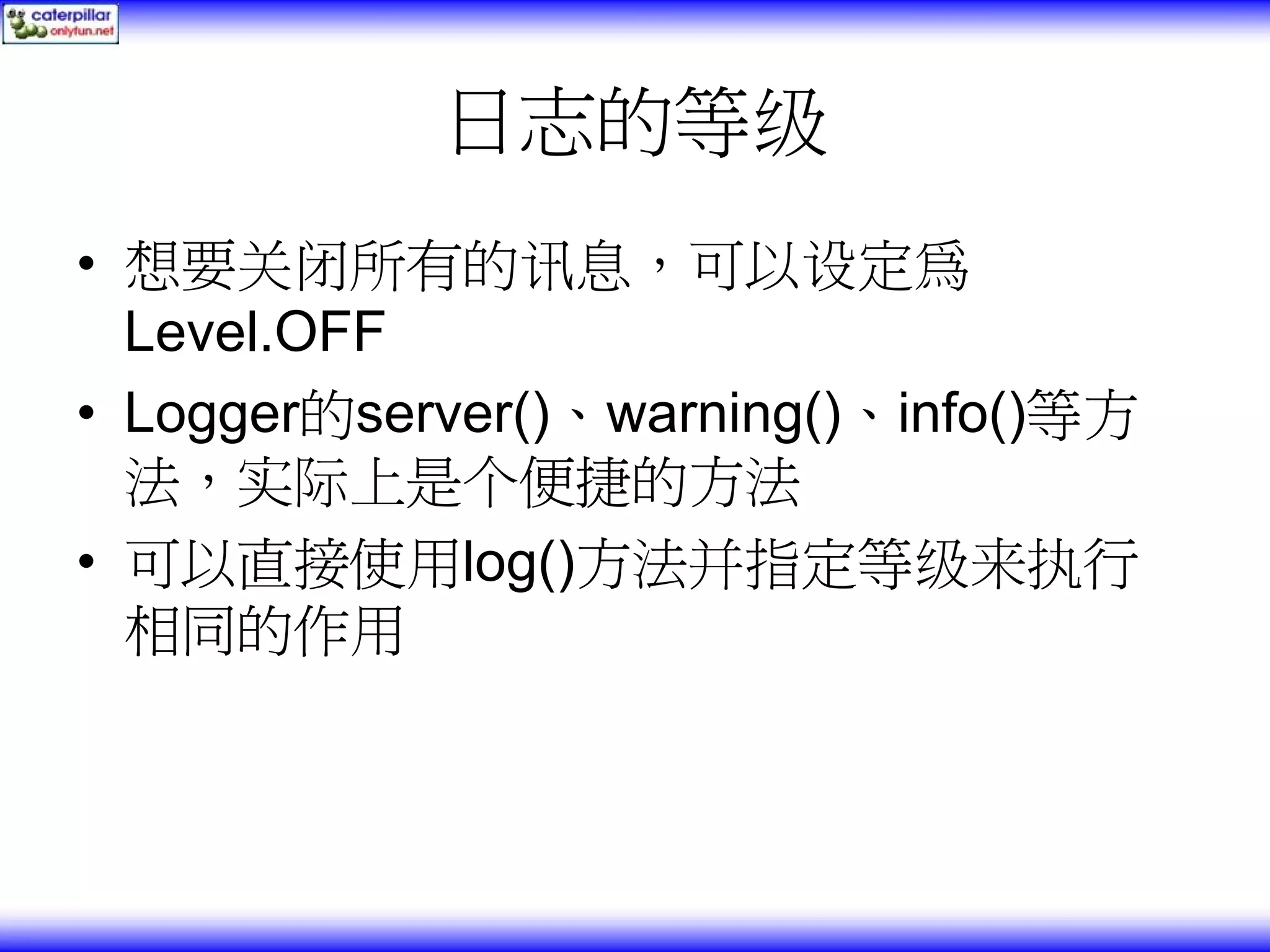 日志的等级 • 想要关闭所有的讯息，可以设定為 Level.OFF • Logger的server()、warning()、info()等方 法，实际上是个便捷的方法 • 可以直接使用log()方法并指定等级来执行 相同的作用 