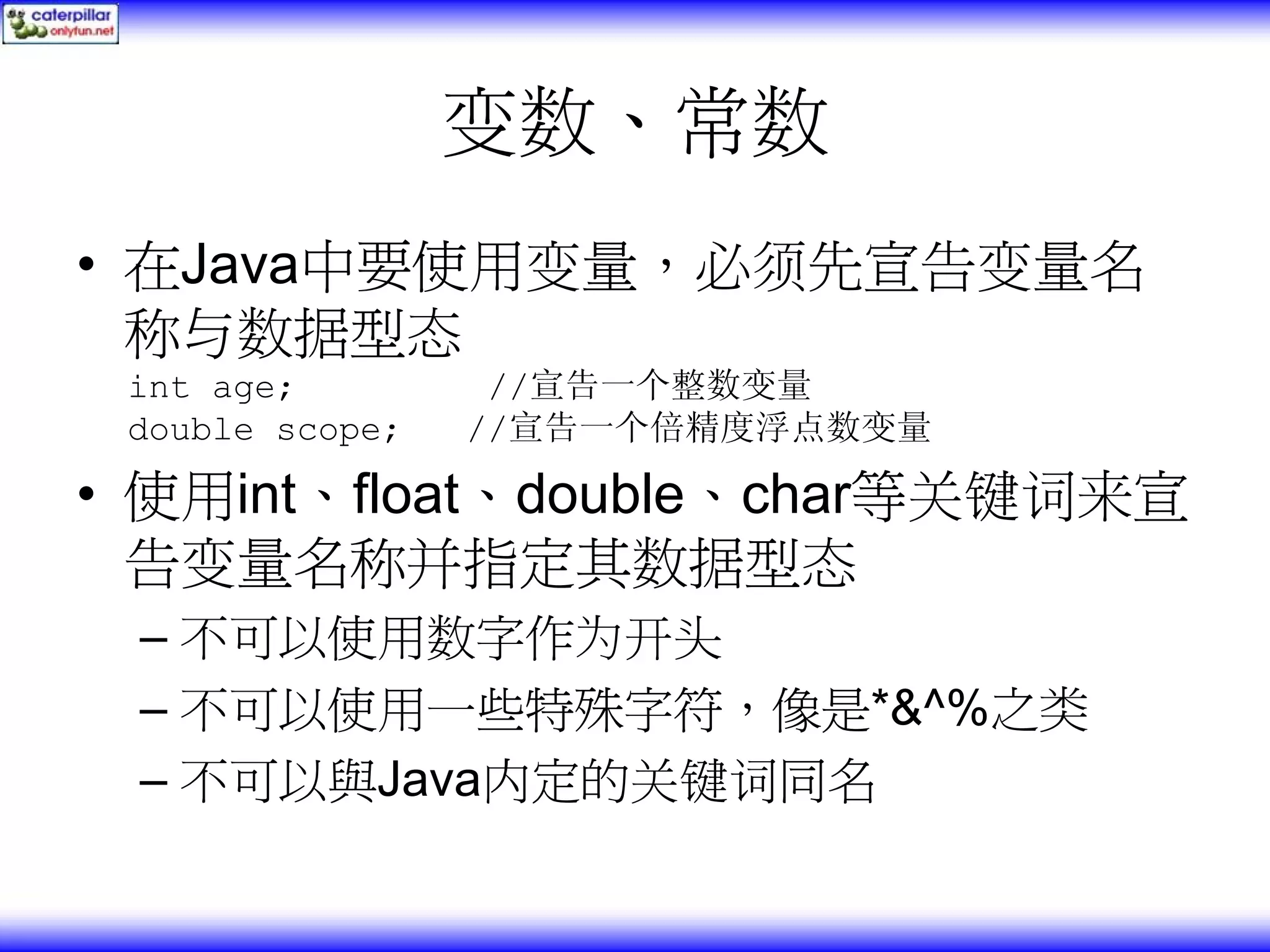 变数、常数 • 在Java中要使用变量，必须先宣告变量名 称与数据型态 int age; //宣告一个整数变量 double scope; //宣告一个倍精度浮点数变量 • 使用int、float、double、char等关键词来宣 告变量名称并指定其数据型态 – 不可以使用数字作为开头 – 不可以使用一些特殊字符，像是*&^%之类 – 不可以與Java内定的关键词同名 