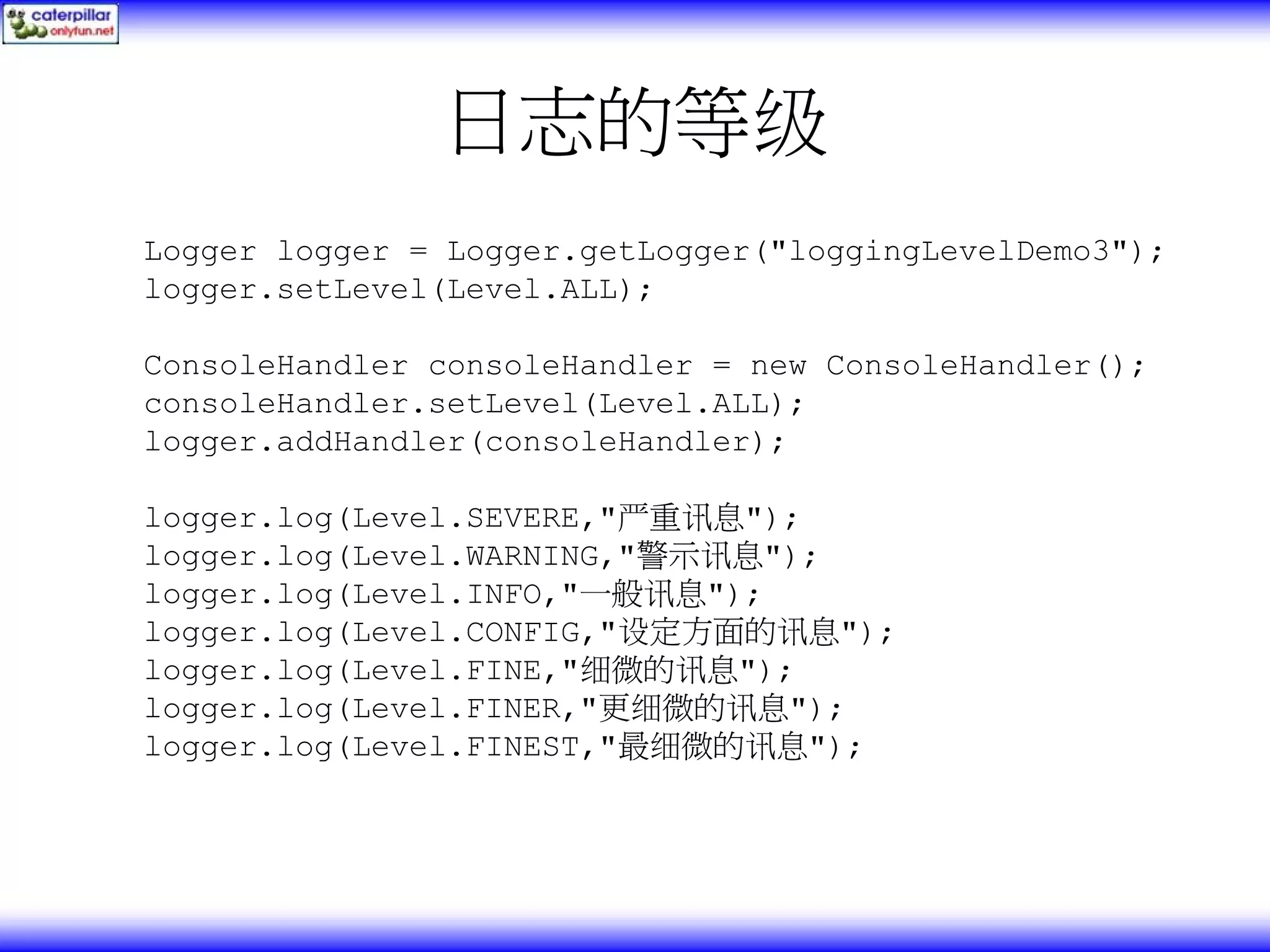 日志的等级 Logger logger = Logger.getLogger("loggingLevelDemo3"); logger.setLevel(Level.ALL); ConsoleHandler consoleHandler = new ConsoleHandler(); consoleHandler.setLevel(Level.ALL); logger.addHandler(consoleHandler); logger.log(Level.SEVERE,"严重讯息"); logger.log(Level.WARNING,"警示讯息"); logger.log(Level.INFO,"一般讯息"); logger.log(Level.CONFIG,"设定方面的讯息"); logger.log(Level.FINE,"细微的讯息"); logger.log(Level.FINER,"更细微的讯息"); logger.log(Level.FINEST,"最细微的讯息"); 