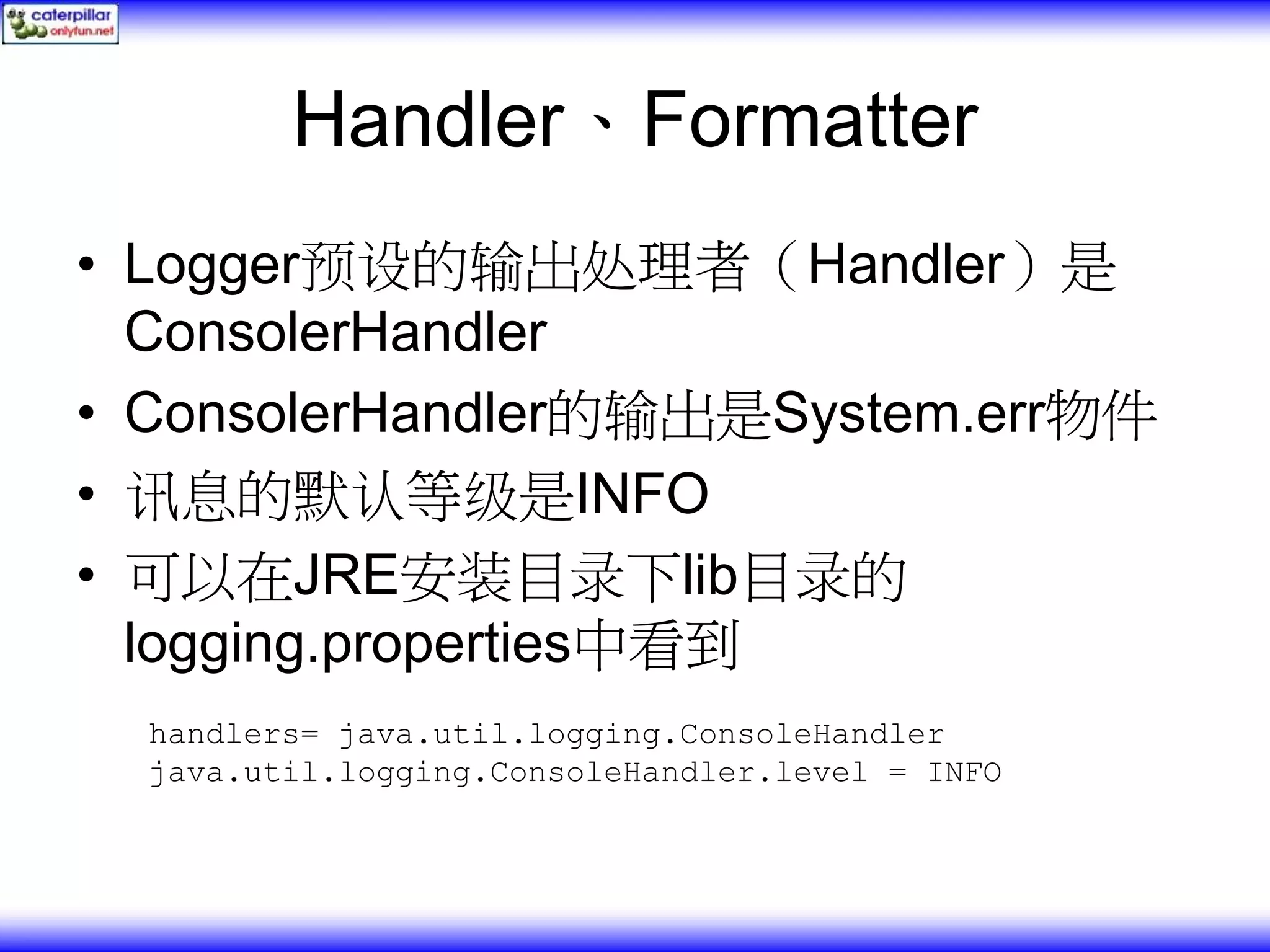 Handler、Formatter • Logger预设的输出处理者（Handler）是 ConsolerHandler • ConsolerHandler的输出是System.err物件 • 讯息的默认等级是INFO • 可以在JRE安装目录下lib目录的 logging.properties中看到 handlers= java.util.logging.ConsoleHandler java.util.logging.ConsoleHandler.level = INFO 
