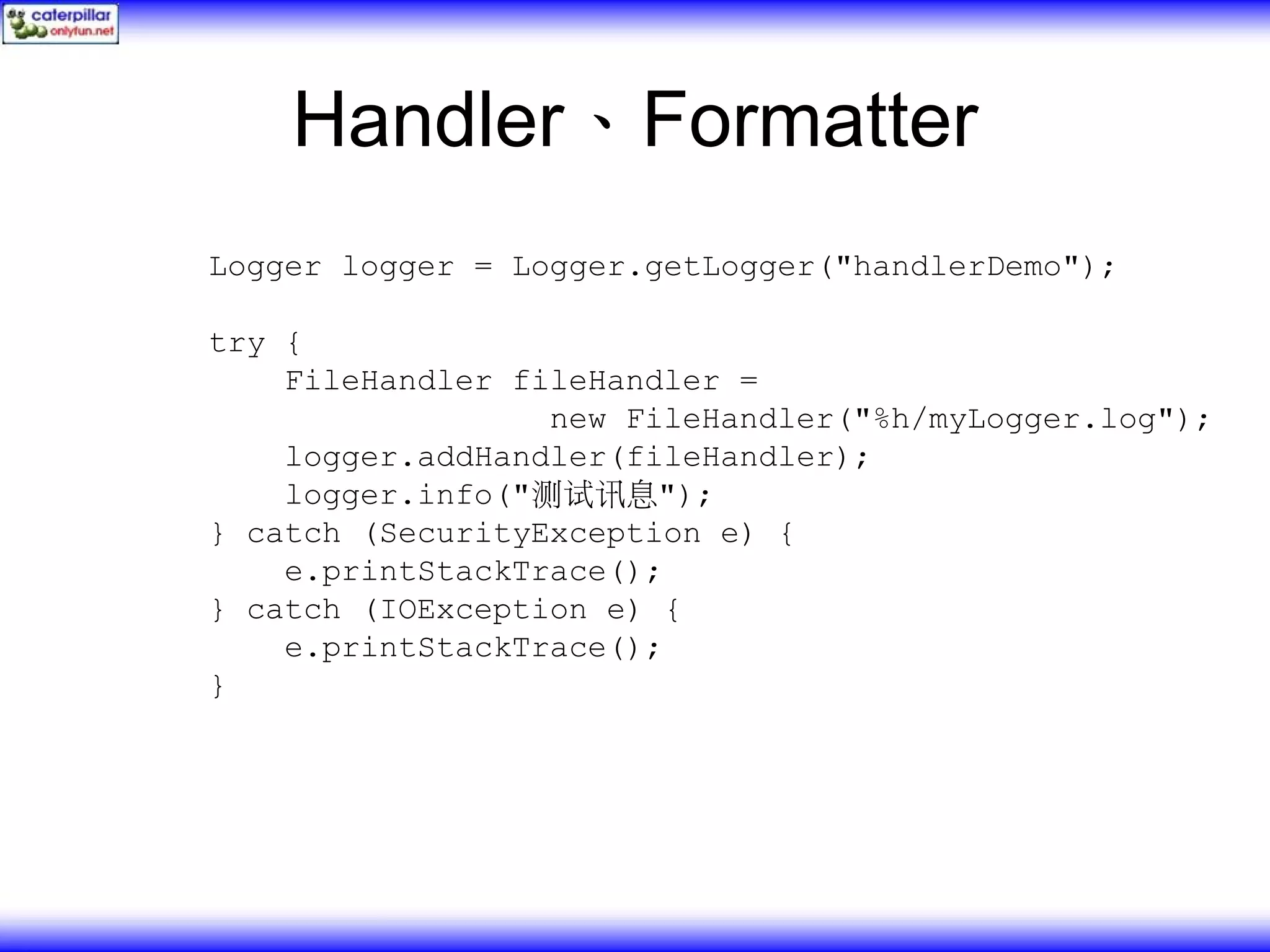 Handler、Formatter Logger logger = Logger.getLogger("handlerDemo"); try { FileHandler fileHandler = new FileHandler("%h/myLogger.log"); logger.addHandler(fileHandler); logger.info("测试讯息"); } catch (SecurityException e) { e.printStackTrace(); } catch (IOException e) { e.printStackTrace(); } 