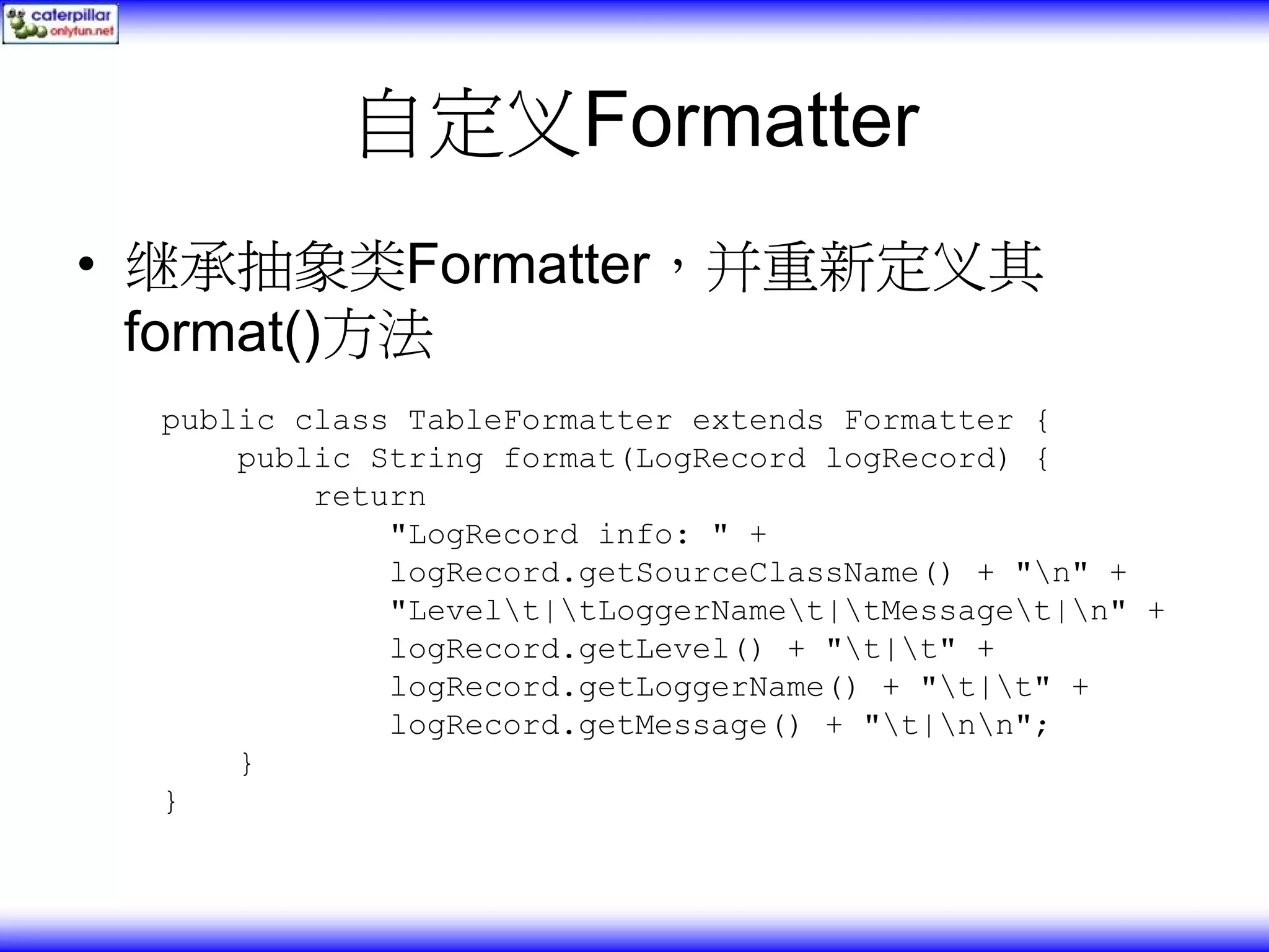 自定义Formatter • 继承抽象类Formatter，并重新定义其 format()方法 public class TableFormatter extends Formatter { public String format(LogRecord logRecord) { return "LogRecord info: " + logRecord.getSourceClassName() + "n" + "Levelt|tLoggerNamet|tMessaget|n" + logRecord.getLevel() + "t|t" + logRecord.getLoggerName() + "t|t" + logRecord.getMessage() + "t|nn"; } } 