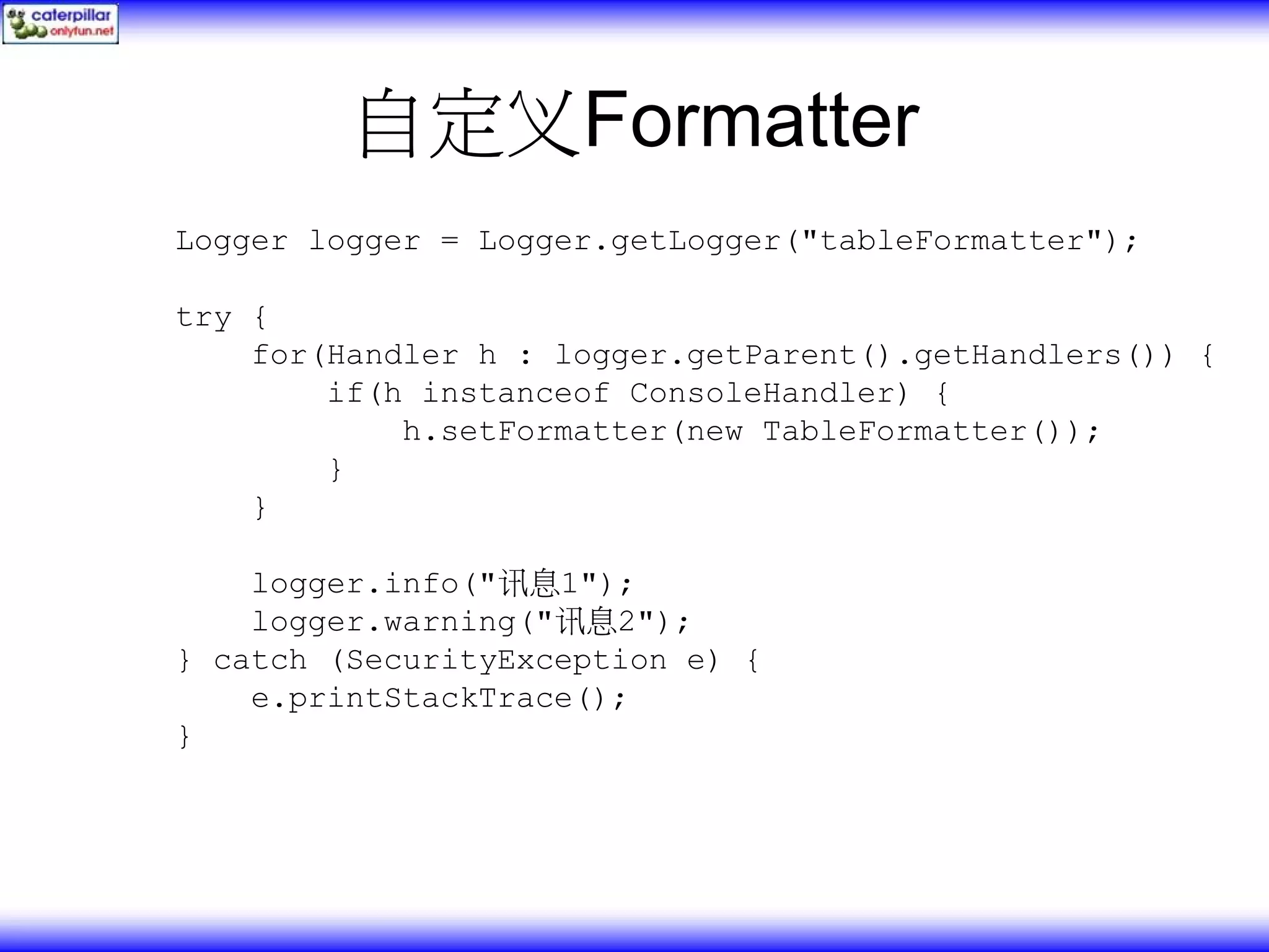 自定义Formatter Logger logger = Logger.getLogger("tableFormatter"); try { for(Handler h : logger.getParent().getHandlers()) { if(h instanceof ConsoleHandler) { h.setFormatter(new TableFormatter()); } } logger.info("讯息1"); logger.warning("讯息2"); } catch (SecurityException e) { e.printStackTrace(); } 