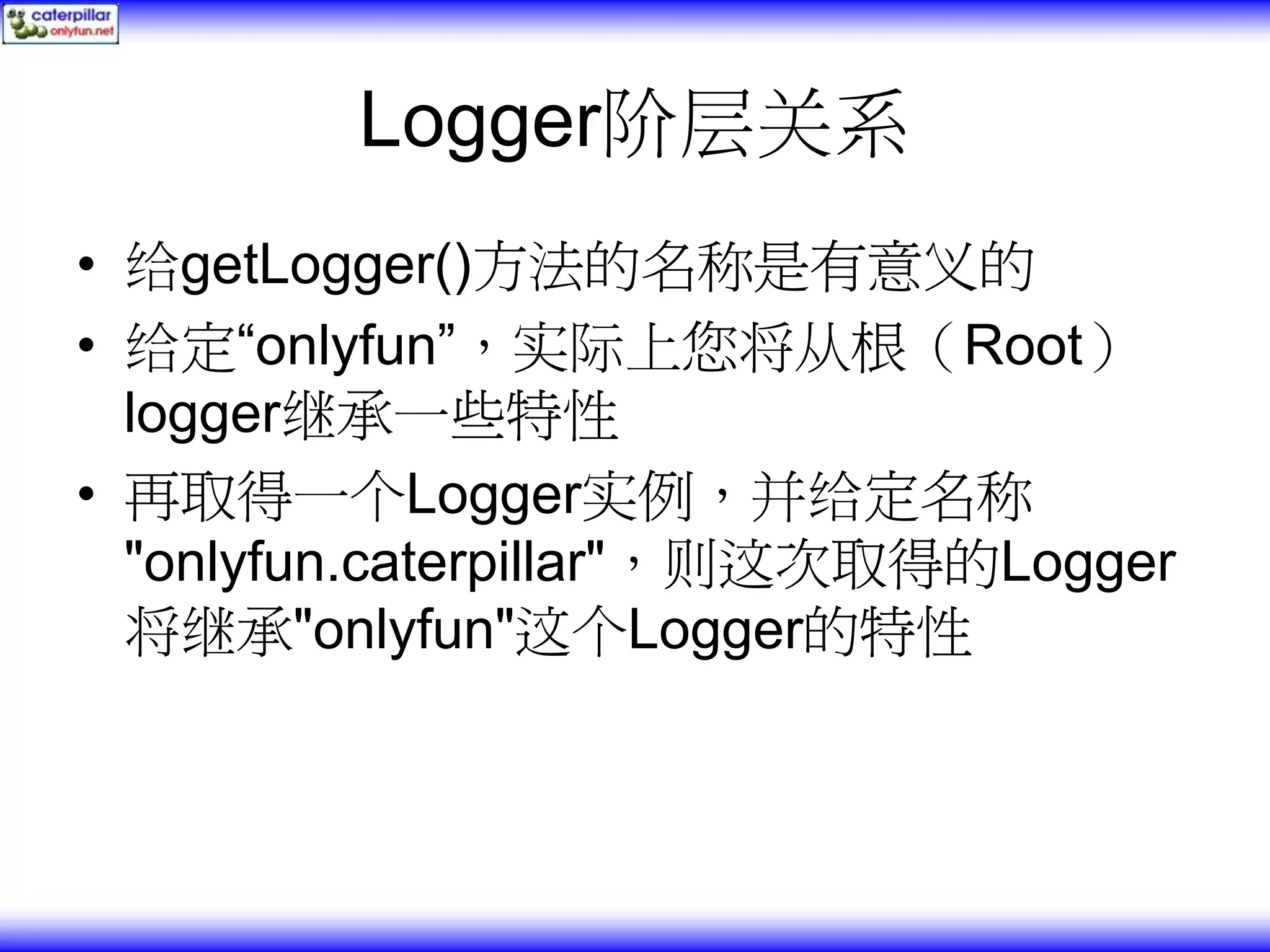 Logger阶层关系 • 给getLogger()方法的名称是有意义的 • 给定“onlyfun”，实际上您将从根（Root） logger继承一些特性 • 再取得一个Logger实例，并给定名称 "onlyfun.caterpillar"，则这次取得的Logger 将继承"onlyfun"这个Logger的特性 