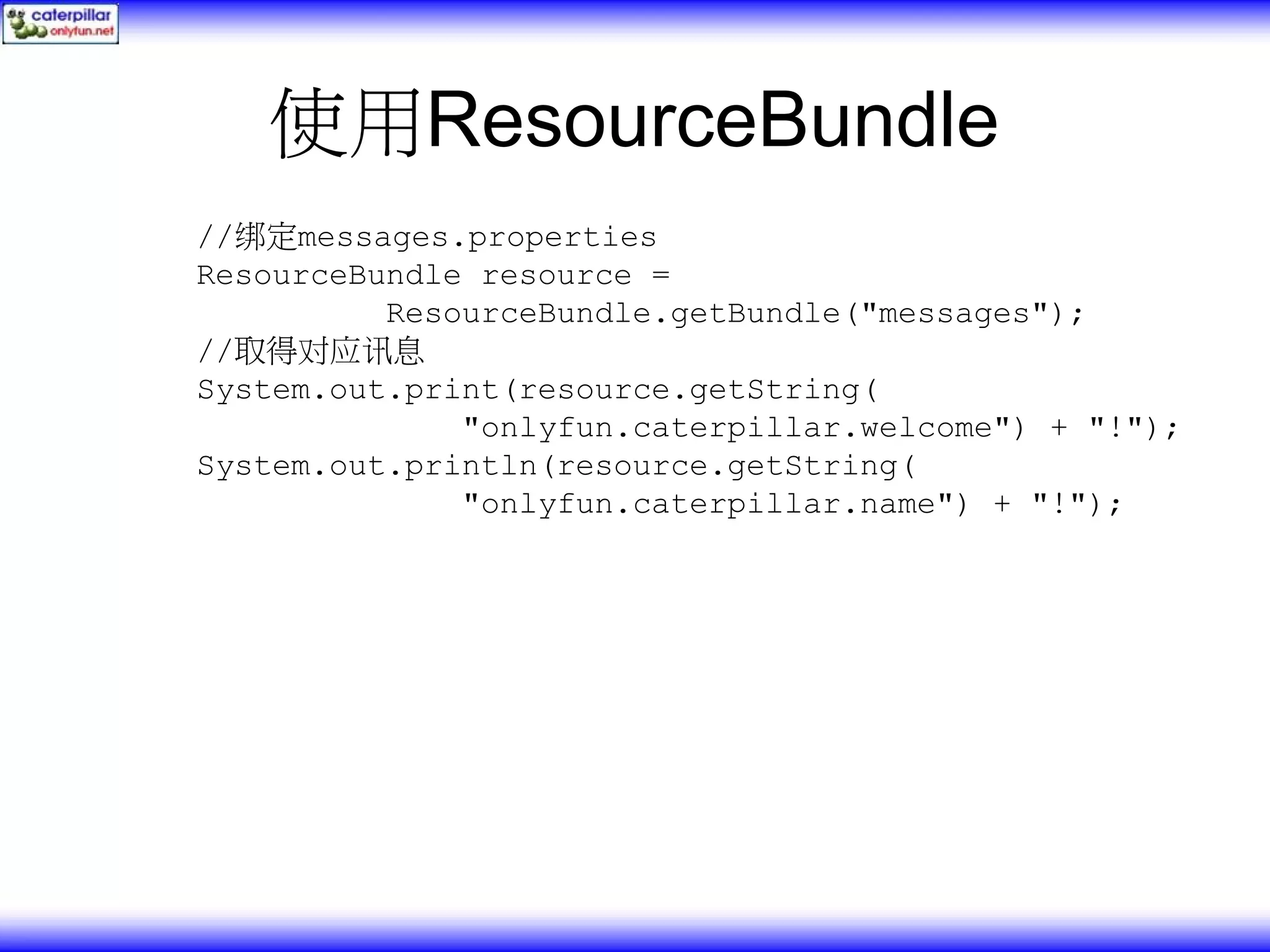 使用ResourceBundle //绑定messages.properties ResourceBundle resource = ResourceBundle.getBundle("messages"); //取得对应讯息 System.out.print(resource.getString( "onlyfun.caterpillar.welcome") + "!"); System.out.println(resource.getString( "onlyfun.caterpillar.name") + "!"); 