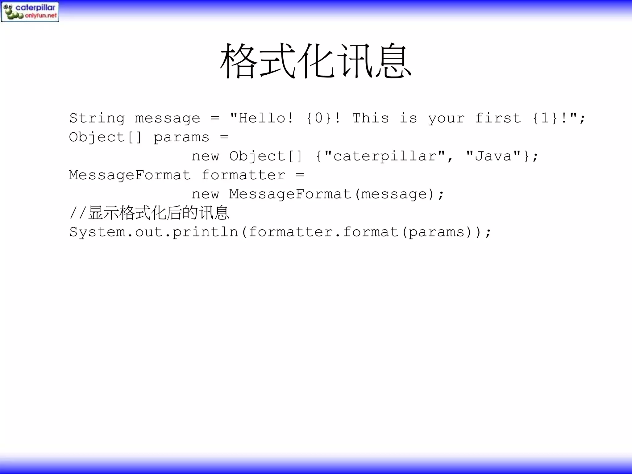 格式化讯息 String message = "Hello! {0}! This is your first {1}!"; Object[] params = new Object[] {"caterpillar", "Java"}; MessageFormat formatter = new MessageFormat(message); //显示格式化后的讯息 System.out.println(formatter.format(params)); 