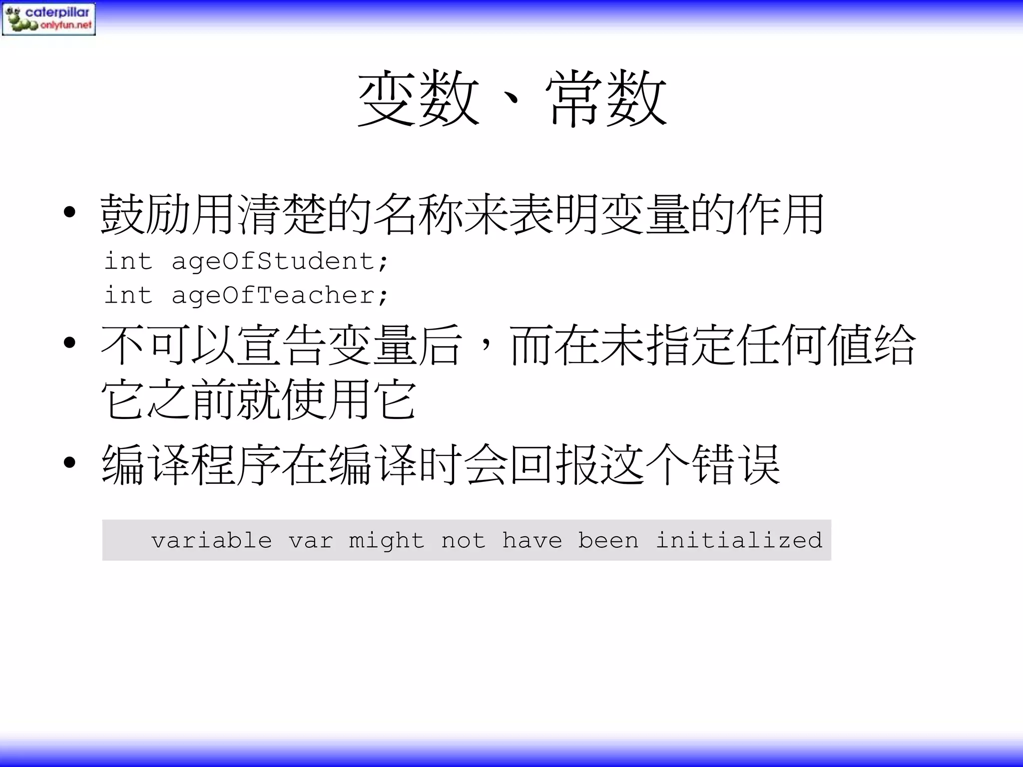 变数、常数 • 鼓励用清楚的名称来表明变量的作用 int ageOfStudent; int ageOfTeacher; • 不可以宣告变量后，而在未指定任何值给 它之前就使用它 • 编译程序在编译时会回报这个错误 variable var might not have been initialized 
