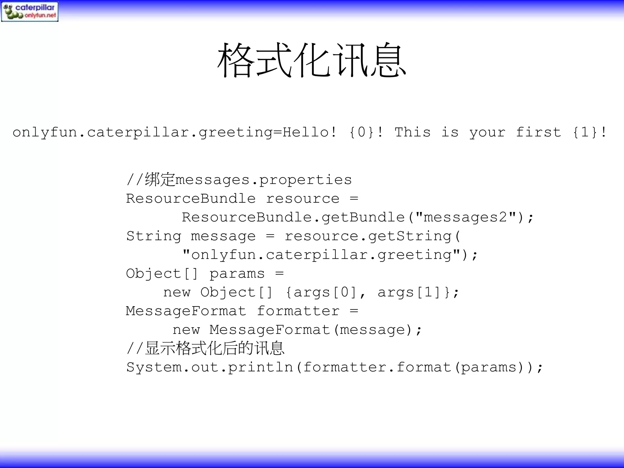 格式化讯息 onlyfun.caterpillar.greeting=Hello! {0}! This is your first {1}! //绑定messages.properties ResourceBundle resource = ResourceBundle.getBundle("messages2"); String message = resource.getString( "onlyfun.caterpillar.greeting"); Object[] params = new Object[] {args[0], args[1]}; MessageFormat formatter = new MessageFormat(message); //显示格式化后的讯息 System.out.println(formatter.format(params)); 