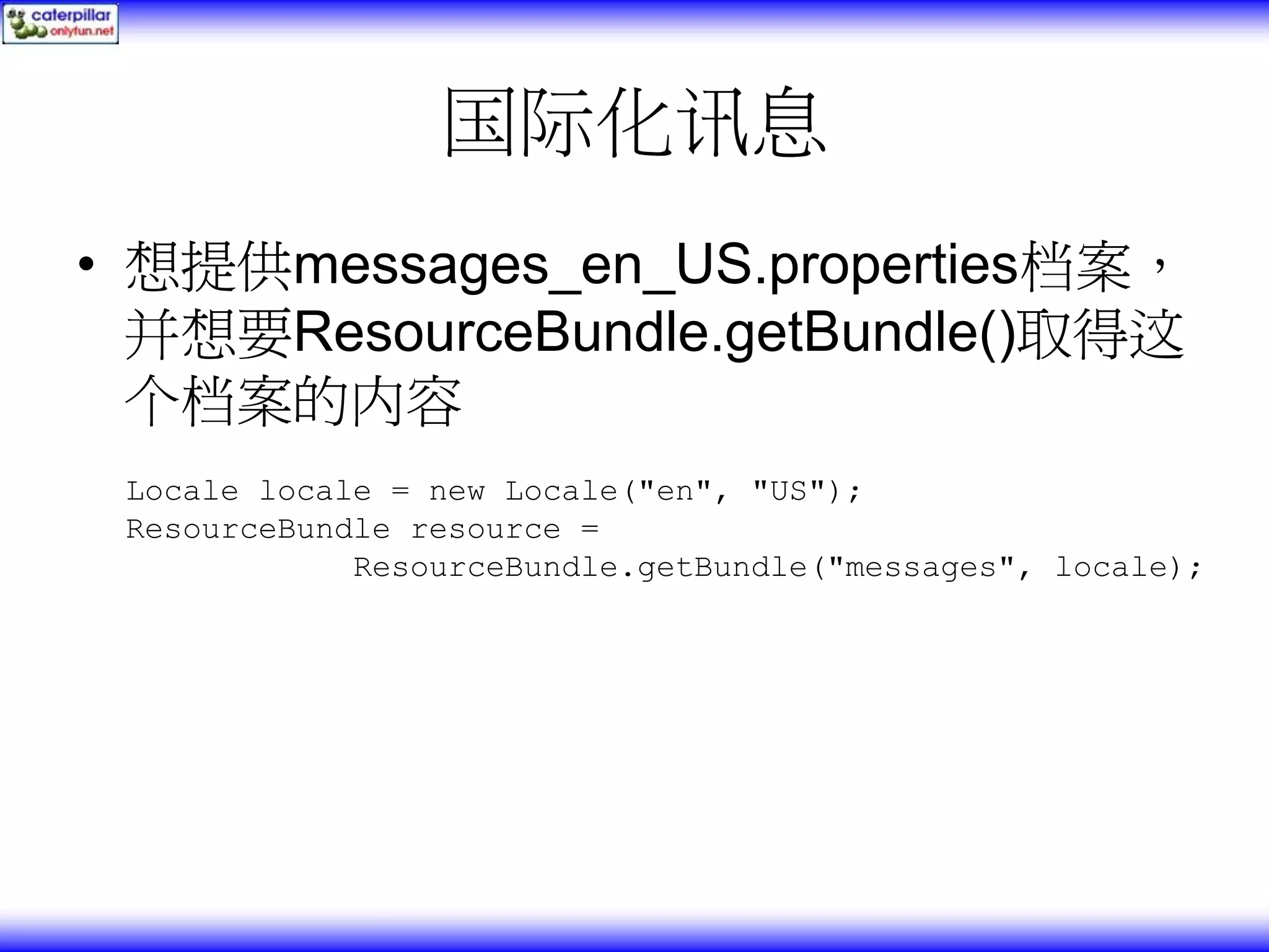 国际化讯息 • 想提供messages_en_US.properties档案， 并想要ResourceBundle.getBundle()取得这 个档案的内容 Locale locale = new Locale("en", "US"); ResourceBundle resource = ResourceBundle.getBundle("messages", locale); 