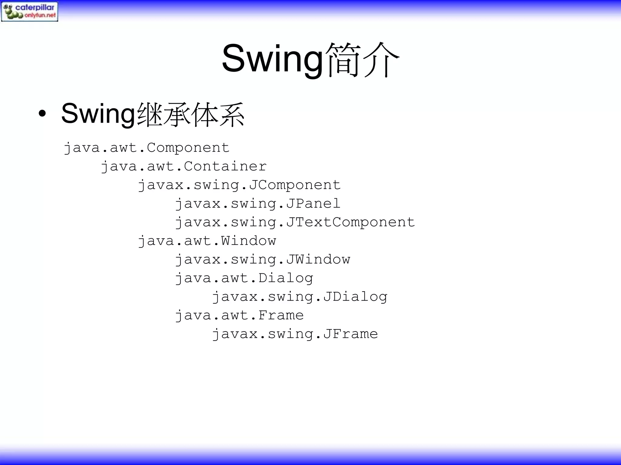 Swing简介 • Swing继承体系 java.awt.Component java.awt.Container javax.swing.JComponent javax.swing.JPanel javax.swing.JTextComponent java.awt.Window javax.swing.JWindow java.awt.Dialog javax.swing.JDialog java.awt.Frame javax.swing.JFrame 