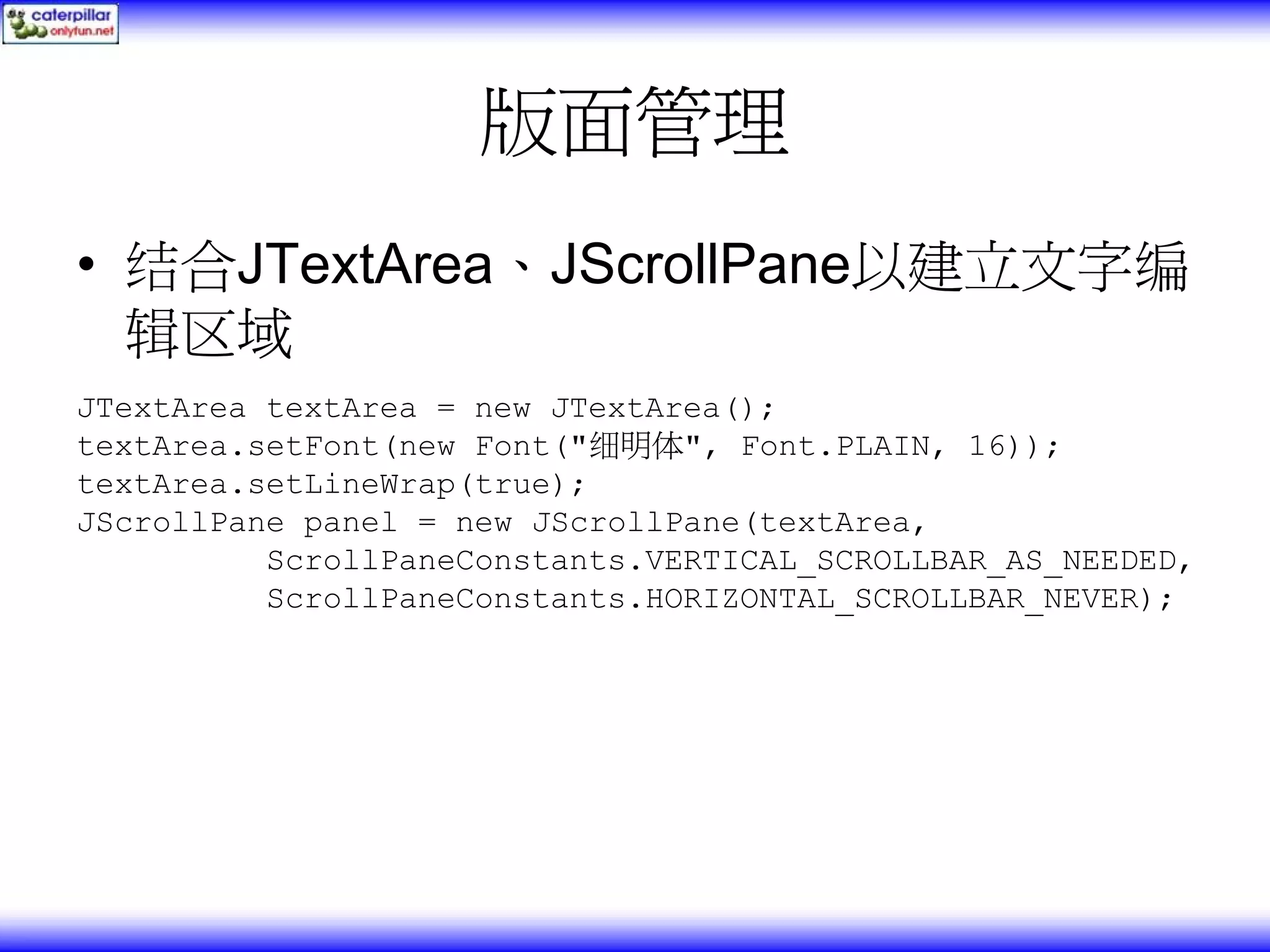 版面管理 • 结合JTextArea、JScrollPane以建立文字编 辑区域 JTextArea textArea = new JTextArea(); textArea.setFont(new Font("细明体", Font.PLAIN, 16)); textArea.setLineWrap(true); JScrollPane panel = new JScrollPane(textArea, ScrollPaneConstants.VERTICAL_SCROLLBAR_AS_NEEDED, ScrollPaneConstants.HORIZONTAL_SCROLLBAR_NEVER); 