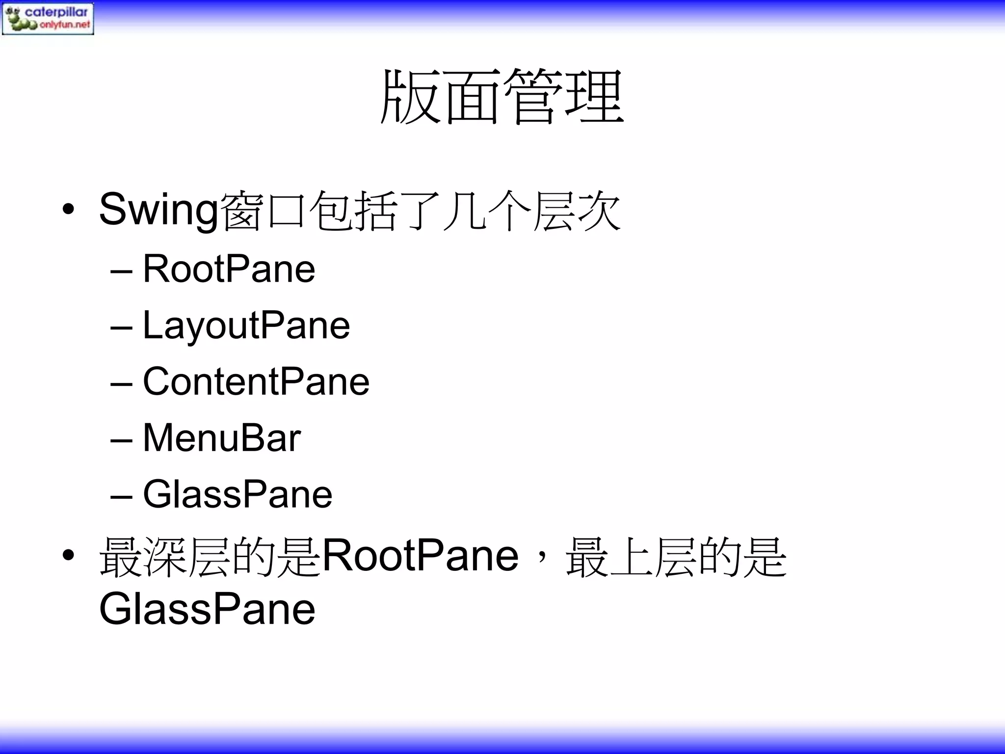 版面管理 • Swing窗口包括了几个层次 – RootPane – LayoutPane – ContentPane – MenuBar – GlassPane • 最深层的是RootPane，最上层的是 GlassPane 