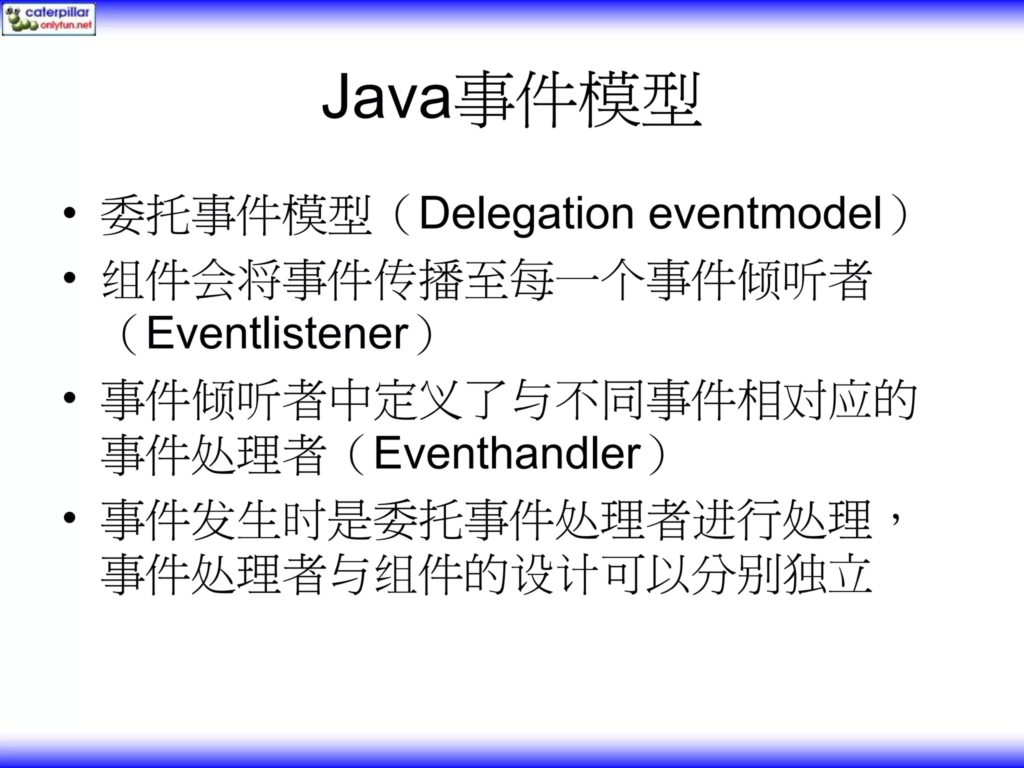 Java事件模型 • 委托事件模型（Delegation eventmodel） • 组件会将事件传播至每一个事件倾听者 （Eventlistener） • 事件倾听者中定义了与不同事件相对应的 事件处理者（Eventhandler） • 事件发生时是委托事件处理者进行处理， 事件处理者与组件的设计可以分别独立 
