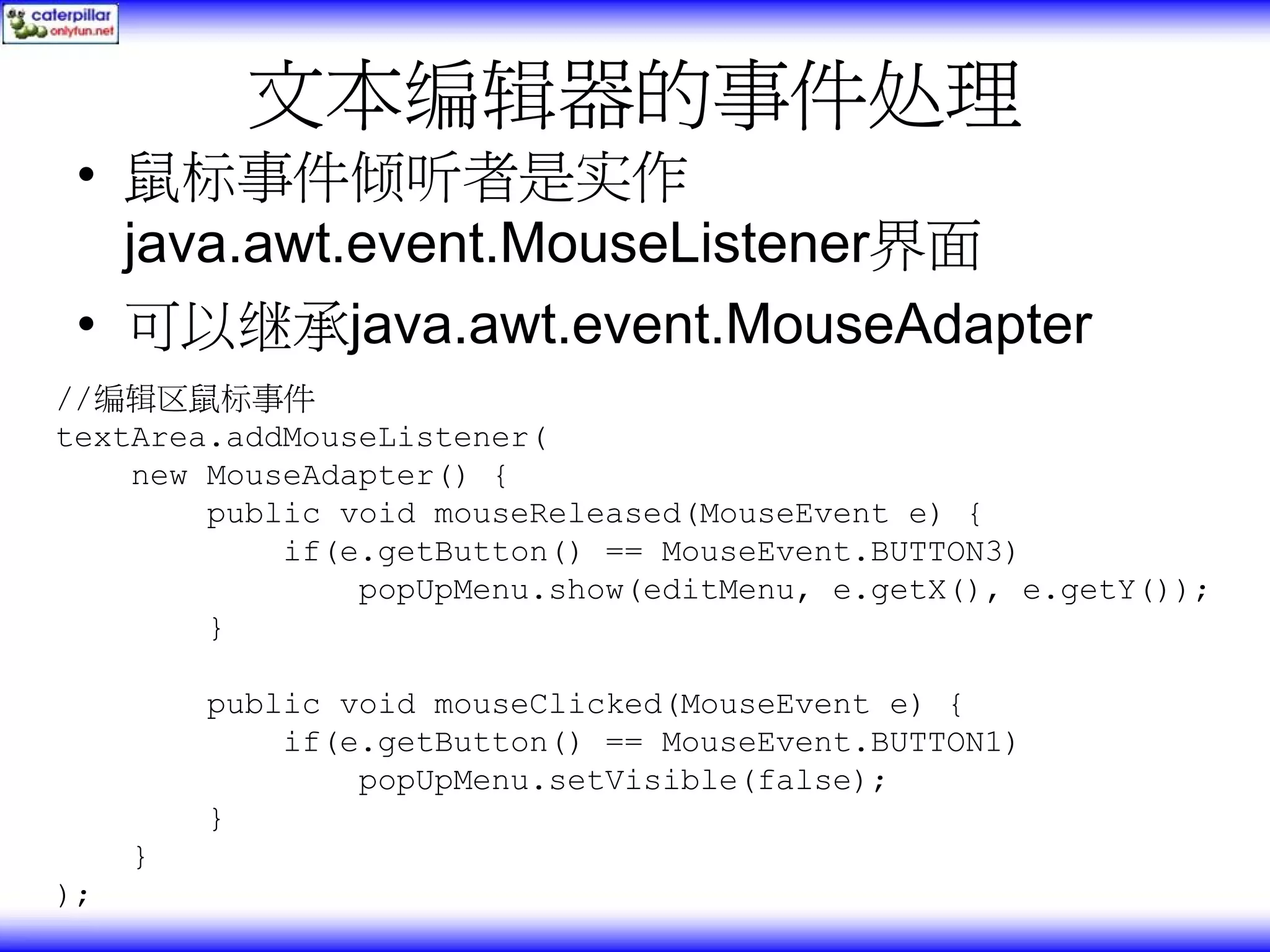 文本编辑器的事件处理 • 鼠标事件倾听者是实作 java.awt.event.MouseListener界面 • 可以继承java.awt.event.MouseAdapter //编辑区鼠标事件 textArea.addMouseListener( new MouseAdapter() { public void mouseReleased(MouseEvent e) { if(e.getButton() == MouseEvent.BUTTON3) popUpMenu.show(editMenu, e.getX(), e.getY()); } public void mouseClicked(MouseEvent e) { if(e.getButton() == MouseEvent.BUTTON1) popUpMenu.setVisible(false); } } ); 