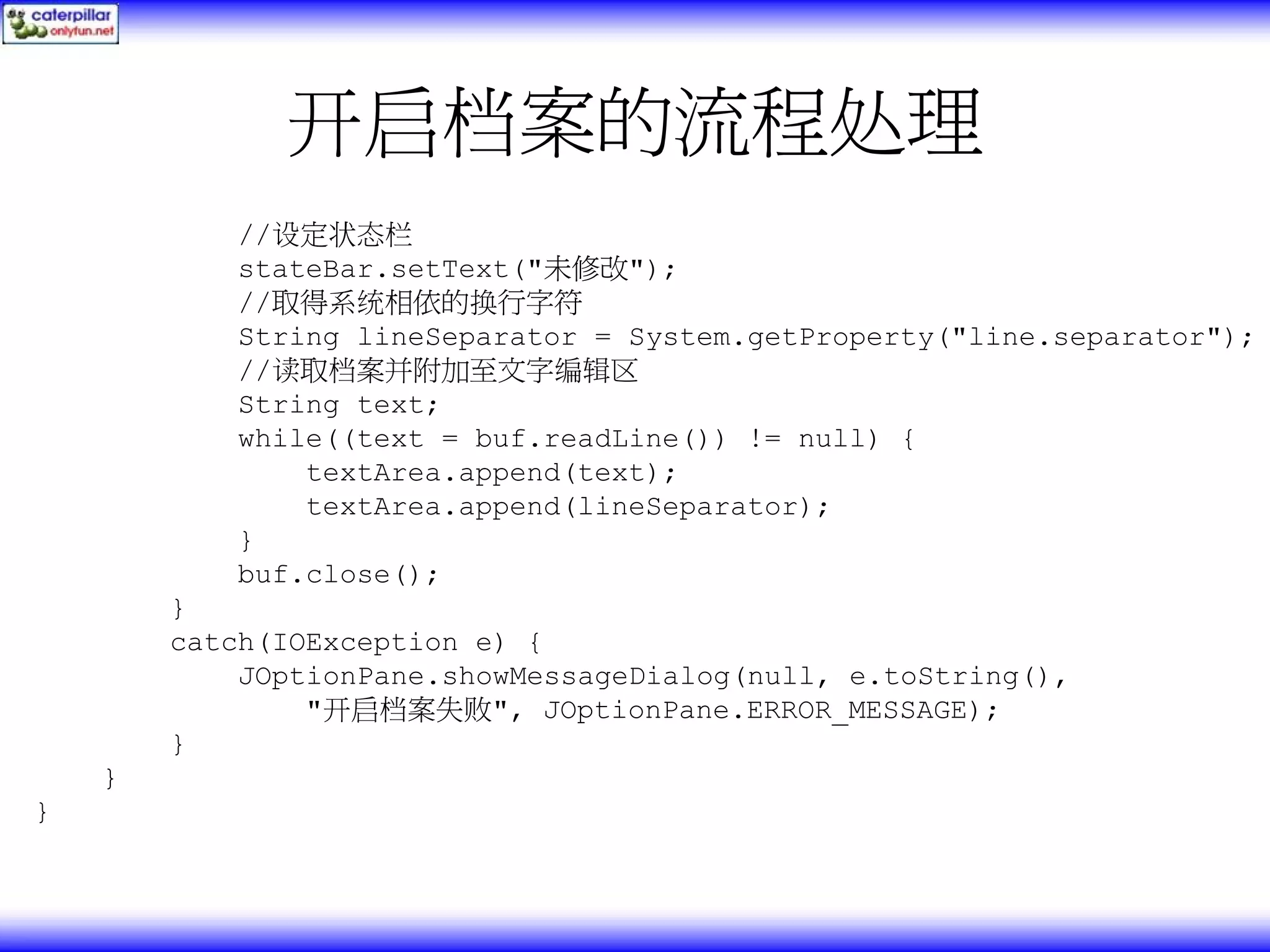 开启档案的流程处理 //设定状态栏 stateBar.setText("未修改"); //取得系统相依的换行字符 String lineSeparator = System.getProperty("line.separator"); //读取档案并附加至文字编辑区 String text; while((text = buf.readLine()) != null) { textArea.append(text); textArea.append(lineSeparator); } buf.close(); } catch(IOException e) { JOptionPane.showMessageDialog(null, e.toString(), "开启档案失败", JOptionPane.ERROR_MESSAGE); } } } 