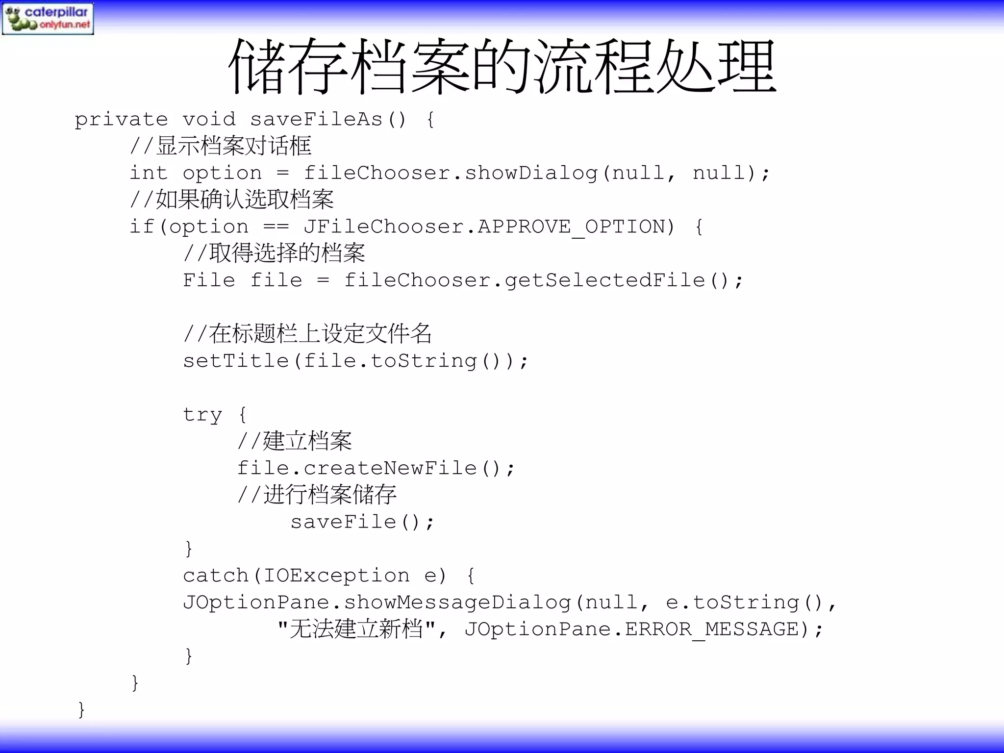 储存档案的流程处理 private void saveFileAs() { //显示档案对话框 int option = fileChooser.showDialog(null, null); //如果确认选取档案 if(option == JFileChooser.APPROVE_OPTION) { //取得选择的档案 File file = fileChooser.getSelectedFile(); //在标题栏上设定文件名 setTitle(file.toString()); try { //建立档案 file.createNewFile(); //进行档案储存 saveFile(); } catch(IOException e) { JOptionPane.showMessageDialog(null, e.toString(), "无法建立新档", JOptionPane.ERROR_MESSAGE); } } } 