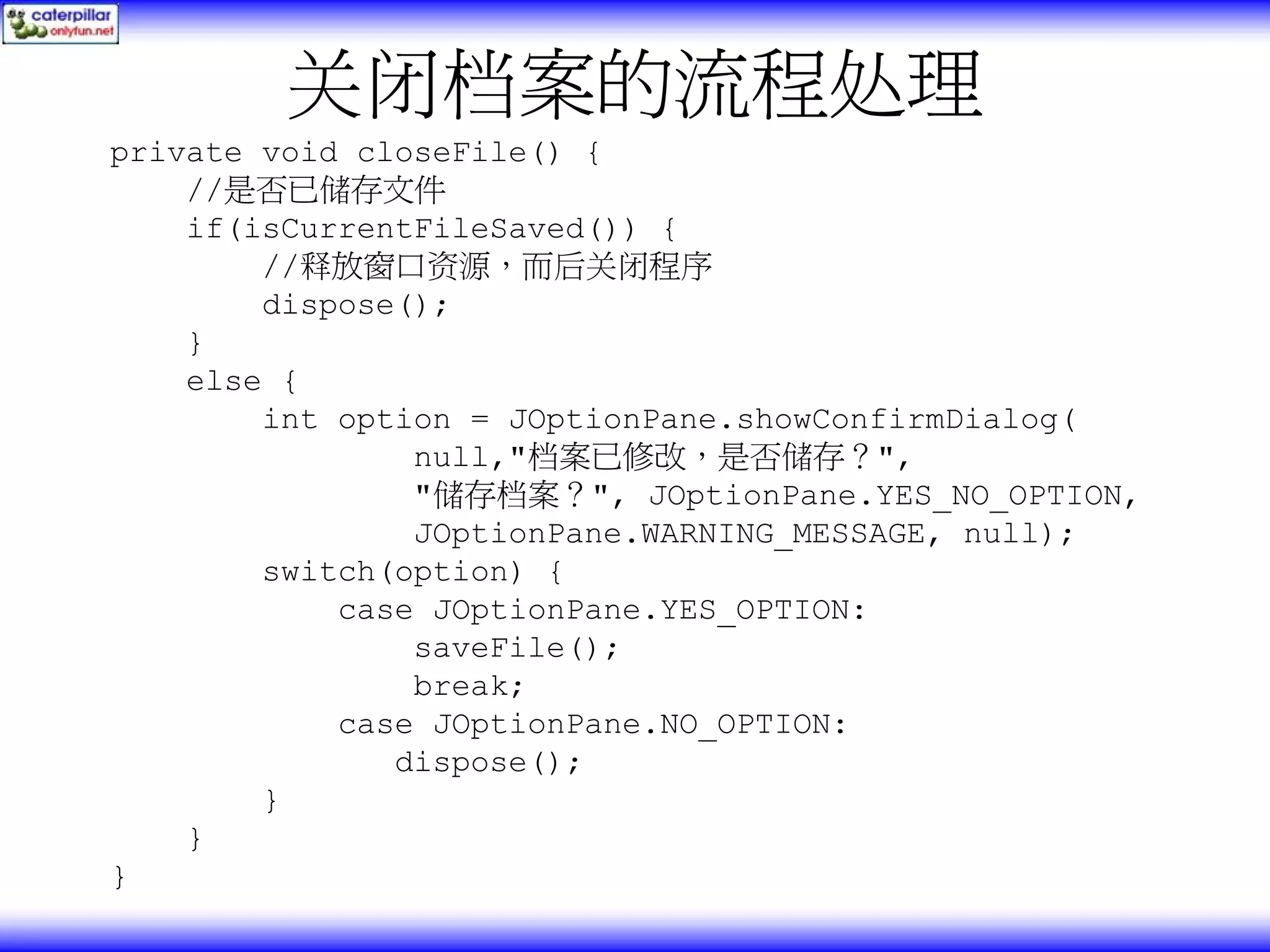 关闭档案的流程处理 private void closeFile() { //是否已储存文件 if(isCurrentFileSaved()) { //释放窗口资源，而后关闭程序 dispose(); } else { int option = JOptionPane.showConfirmDialog( null,"档案已修改，是否储存？", "储存档案？", JOptionPane.YES_NO_OPTION, JOptionPane.WARNING_MESSAGE, null); switch(option) { case JOptionPane.YES_OPTION: saveFile(); break; case JOptionPane.NO_OPTION: dispose(); } } } 