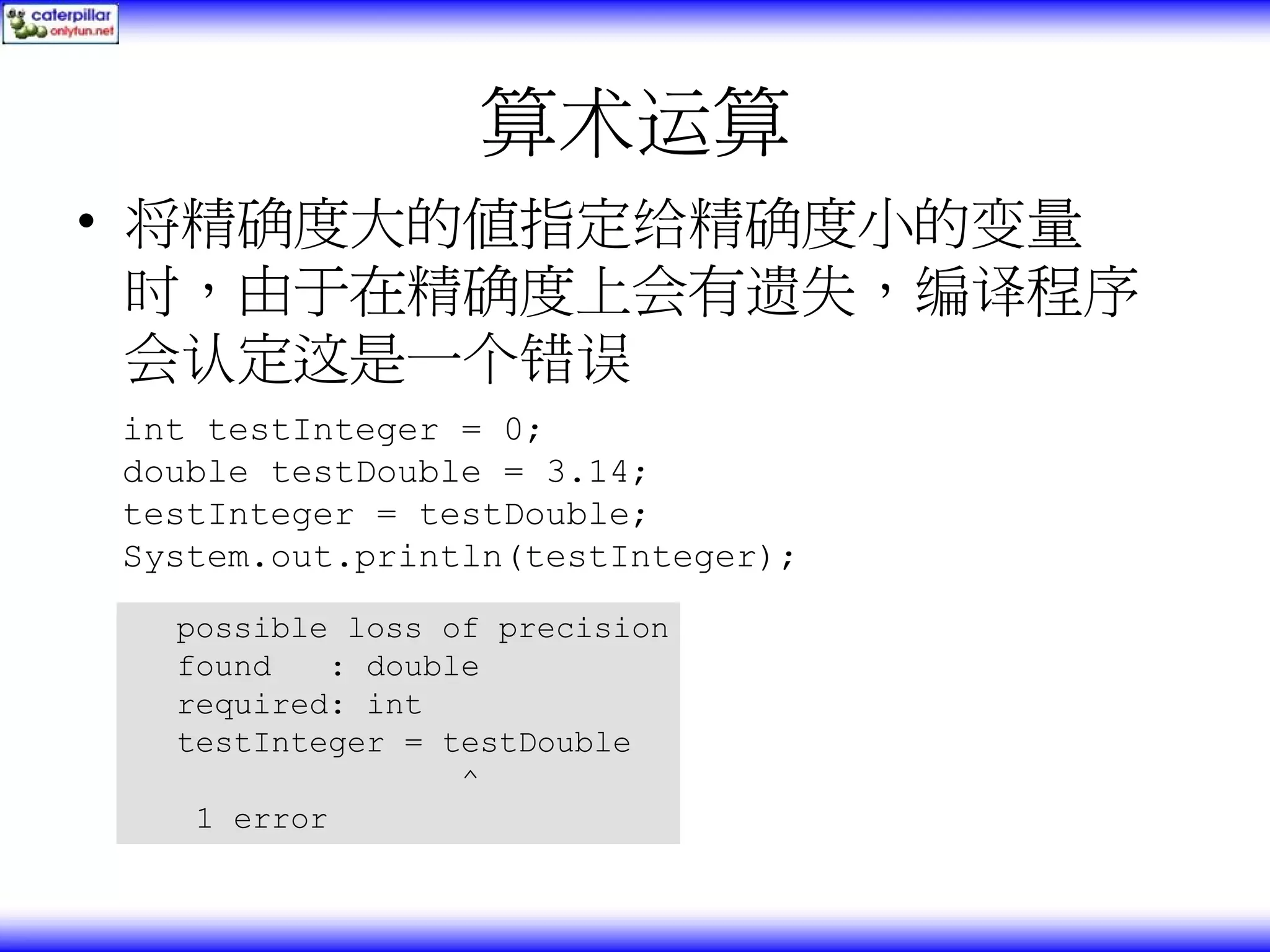算术运算 • 将精确度大的值指定给精确度小的变量 时，由于在精确度上会有遗失，编译程序 会认定这是一个错误 int testInteger = 0; double testDouble = 3.14; testInteger = testDouble; System.out.println(testInteger); possible loss of precision found : double required: int testInteger = testDouble ^ 1 error 