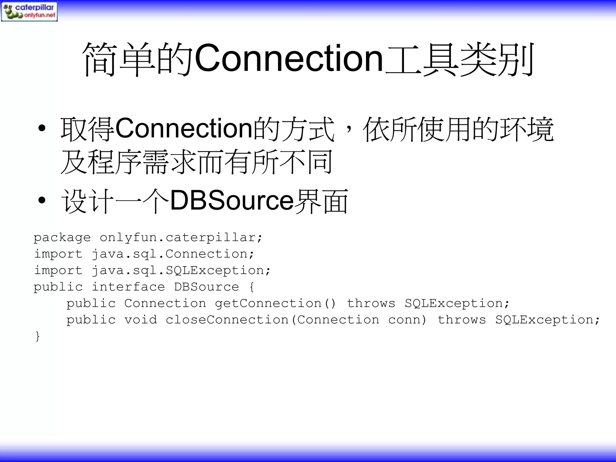 简单的Connection工具类别 • 取得Connection的方式，依所使用的环境 及程序需求而有所不同 • 设计一个DBSource界面 package onlyfun.caterpillar; import java.sql.Connection; import java.sql.SQLException; public interface DBSource { public Connection getConnection() throws SQLException; public void closeConnection(Connection conn) throws SQLException; } 